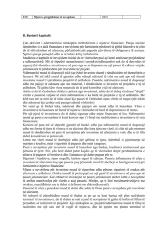 I+II Mjetet e përgjithshme të nevojshme 100.0
B. Burimi i kapitalit
Çdo aktivitet i ndërmarrësisë nënkupton rrethxhirimin e mjeteve financiare. Paraja iniciale
lajmërohet si e dalë financiare e nevojshme për furnizimin përditorë të gjithë faktorëve të cilet
do të shfrytëzohen në afarizem, përkatësisht për pagesën çdo ditore të obligimeve të arritura.
Njëheri paraja paraqitet edhe si rezultat i këtij rrethxhirimi.
Madhësia e kapitalit të nevojshem inicial do të vlerësohet pasi që kemi analizuar projektidenë
e ndërmarrësisë. Më së shpeshti menaxhmenti i projektit/ndërmarrësit nuk do të detyrohet të
siguroj tërë shumën e investimeve në para nga se ai disponon me një pasuri të caktuar vetjake
jofinanciare të përdorshme për investime në projekt.
Ndërmarrësi mund të disponojë tokë (qe është investim shumë i rëndësishëm në themelimin e
fermes). Në atë tokë mund të gjenden edhe ndonjë ndertesë të cilat me pak apo më shumë
investime mund t’i përshtaten projektit të ardhshem. Poashtu, ndërmarrësi mund të disponojë
edhe me pajisje të caktuara apo me material, i rëndësishem si investim në projektin e tij të
ardhshem. Të gjitha këto vlera materiale do të jenë kontribut i tijë në afarizem.
Ashtu si do të vlerësohen efektet e pritura nga investimet, ashtu do të duhej vlerësuar “drejtë”
vlerën e pasurisë vetjake të cilen ndërmarrësie e ka bartë në projektin e tij të ardhshëm. Me
këtë rast më se miri do të ishte sikur kjo pasuri të vlerësohet sipas vlerës së tregut (për tokën
dhe ndertesat kjo çeshtje nuk paraqet ndonjë vështirësi)
Në vend qe të blehet toka, ndertesat dhe pajisjet ato mund edhe të huazohen. Vlera e
investimeve të huazuara në formë të mjeteve vlerësohet në bazë të shpenzimeve të rentes.
Për një pjesë të investimeve do të duhej siguruar edhe mjete financiare të lira. Ndërmarrësi
mund qe parat e nevojshme ti kenë kursyer apo t’i fitojë me mobilizimin e investimeve të veta
financoiare.
Kursimi në para më së shpeshti gjendet në bankë, edhe pse ndërmarrësi mund të disponojë
edhe me forma të tjera të vlerave si ne akcione dhe letra tjera me vlerë, të cilat në çdo moment
mund të shndërrohen në para të nevojshme për investime në afarizmin e vetë, dhe si të tilla
duhet konsideruar si potenciale.
Letrat me vlerë mund të sherbejnë edhe për qëllime të tjera, shëmbull si pjesëmarrje në
marrjen e kredive, mjet i sigurimit të pageses dhe mjet i pageses.
Parat e nevojshme për investime mund të huazohen nga bankat, kreditoret institucional apo
përsona të tjerë. Por, çdo herë duhet patur kujdes qe të vlerësohet drejtë përshtatshmeria e
afateve të pageses së borxheve dhe i kamatave që duhet paguar për to.
Sigurimi i krediteve, sipas rregullit, kerkon siguri të caktuar. Pasuria jofinanciare të cilen e
investoni në afarizmin tuaj apo pasuria juaj përsonale mund të sherbejë si bazë(garancion) për
furnizimin e mjeteve financiare.
Mjetet e nevojshme për investime mund të sigurohen edhe përmes sigurimit të ortakut për
afarizmin e ardhshem. Ortaku mundë të participojë me një pjesë të investimeve në para apo në
pasuri jofonanciare. Kur ortaket të investojnë në pasuri jofinanciare atëher është e nevojshme
të arrihet marrëveshja për vlerën e asaj pasurie. Mirëpo, qe ti ikni mosëmarrëveshjeve me
ortakun, marrëdhëniet me te duhet ti definoni me shkrim(kontratë).
Pasurinë të cilen e posedoni mund të shitni dhe ashtu të fitoni parat e nevojshme për investime
në afarizem.
Në mënyrë të përmbledhur mund të thuhet se po qe se keni hartua një plan real/planin
terminal të investimeve, do të shihni se nuk u janë të nevojshme të gjitha të hollat në fillim të
periudhës së realizimit të projektit. Kjo nënkupton se, projekti/ndërmarrësia mund të filloj të
realizohet me një sasi më të vogël të mjeteve, dhe në pajtim me planin terminal të
40
 