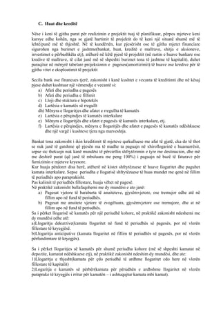 C. Huat dhe kreditë
Nëse i keni të gjitha parat për realizimin e projektit tuaj të planifikuar, përpos mjeteve keni
kursye edhe kohën, nga se gjatë hartimit të projektit do të keni një situatë shumë më të
lehtë/punë më të thjeshtë. Në të kundërtën, kur pjesërisht ose të gjitha mjetet financiare
sigurohen nga burimet e jashtme(bankat, huat, kreditë e mallrave, shitja e aksioneve,
investimet e përbashkëta etj), atëherë në këtë pjesë të projektit (në rastin e huave bankare ose
kredive të mallrave, të cilat janë më së shpeshti burimet tona të jashtme të kapitalit), duhet
paraqitur në mënyrë tabelare projeksionin e pageses(amortizimit) të huave ose kredive për të
gjitha vitet e eksploatimit të projektit
Secila bank ose financues tjerë, zakonisht i kanë kushtet e vecanta të kreditimti dhe në kësaj
pjese duhet kushtuar një vëmendje e vecantë si:
a) Afati dhe periudha e pagesës
b) Afati dhe periudha e fillimit
c) Lloji dhe stuktura e hipotekës
d) Lartësia e kamatës së rregullt
dh) Mënyra e llogaritjes dhe afatet e rregullta të kamatës
e) Lartësia e përqindjes të kamatës interkalare
e) Mënyra e llogaritjës dhe afatet e pagesës të kamatës interkalare, etj.
f) Lartësia e përqindjes, mënyra e llogaritjës dhe afatet e pagesës të kamatës ndëshkuese
dhe një vargë i kushteve tjera nga marveshtja.
Bankat tona zakonisht i ikin kreditimit të mjeteve qarkulluese me afat të gjatë, cka do të thot
se nuk janë të gatshme që pjesën ma të madhe ta paguajn në xhirollogarinë e huamarrësit,
sepse sic theksojn nuk kanë mundësi të përciellin shfrytëzimin e tyre me destinacion, dhe më
me deshirë parat (që janë të mbuluara me peng 100%) i paguajn në bazë të faturave për
furnizimin e mjeteve kryesore.
Kur huaja përdoret disa herë, atëherë në kistet shfrytëzuese të huave llogaritet dhe paguhet
kamata interkalare. Sepse periudha e llogarisë shfrytëzuese të huas mundet me qenë në fillim
të periudhës apo paraprakisht.
Pas kalimit të periudhës fillestare, huaja vëhet në pagesë.
Në praktikë zakonisht ballafaqohemi me dy mundësi e ato janë:
a) Pagesat vjetore të barabarta të anuiteteve, gjysëmvjetore, ose tremujor edhe atë në
fillim apo në fund të periudhës.
b) Pagesat me anuitete vjetore të zvogëluara, gjysëmvjetore ose tremujore, dhe at në
fillim apo në fund të periudhës.
Sa i përket llogarisë së kamatës për një periudhë kohore, në praktikë zakonisht ndeshemi me
dy mundësi edhe atë:
a)Llogaritja dekurzive(kamata llogaritet në fund të periudhës së pagesës, por në vlerën
fillestare të kryegjësë.
b)Llogaritja anticipative (kamata llogaritet në fillim të periudhës së pagesës, por në vlerën
përfundimtare të kryegjës).
Sa i përket llogaritjes së kamatës për shumë periudha kohore (më së shpeshti kamatat në
depozite, kamatat ndëshkuese etj), në praktikë zakonisht ndeshim dy mundësi, dhe ate:
1)Llogaritja e thjesht(kamata për çdo periudhë të ardhme llogaritet cdo here në vlerën
fillestare të kapitalit)
2)Logaritja e kamatës së përbër(kamata për përudhën e ardhshme llogaritet në vlerën
paraprake të kryegjës i rritur për kamatën – i ashtuqujtur kamata mbi kamat).
44
 