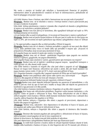 Me rastin e marrjes së kredisë për mbylljen e konstrukcionit financiar të projektit,
ndërmarrësit duhet të përcaktohën-të vendosin në bazë të informacioneve, përkatësisht në
bazë të përgjigjes në pyetjet vijuese:
a)A është shuma e huas e limituar, apo është e harmonizuar me nevojat reale të projektit?
Përgjegja : Bankat tona në të shumtën e rasteve i limitojn lartësit e huave pamvarsisht prej
nevojave konkrete të projektit
b)Sa është kërkua pjesëmarrja e mjeteve vetanake dhe e kapitalit në shumën e përgjithëshme
të mjeteve në realizimin e projektit përkatës?
Përgjegja: Bankat tona kan përvoj të larmishme, dhe nganjëherë kërkojnë më tepër se 50%
bashkpjesëmarrje në investime
c)A jan bankat (dhe sa janë) të përgadituna të investojn në financimet e mjeteve qarkulluese?
Përgjegja: Bankat tona në parim lejojnë kërkese të tilla por janë të rralla ato të cilat lejojn ma
tepër se 20% për investime në mjete qarkulluese nga shuma e përgjithshme e huas së kërkuar
.
c) Sa zgjat periudha e pagesës dhe sa është periudha e fillimit të pagesës
Përgjegja: Bankat tona më së shumti e limitojn periudhën e pagesës në mes pesë dhe dhjetë
viteve, duke përfshirë këtu viteve të fundit edhe një periudhë 6 mujore apo jëvjecare të
pritjes(Greis-Periudha), krejt mvaret prej destinimit të huas.
d)A paguhet huaja me anuitet të njejta apo ramëse (zvogëlues)
Përgjegja: Bankat tona më së shumti praktikojnë llogaritjen sipas pagesës me anuitete
rënëse(zvogëlues), gjegjësisht, me pagesa tëbarabarta)
dh)A paguhet huaja sipas anuiteteve vjetore, gjysmëvjetore apo tremujore ose mujore?
Përgjegja: Bankat tona më së tepërmi i praktikojn pagesat mujore, nganjëherë tremujore e
rrallë gjysmë viti, dhe shumë rrallë vjetore.
e)Sa është lartësia e kamatës së rregullt dhe cilat janë afatet e pagesës së saj? Përgjegja:
Bazuar në tregun tonë financiar, mbizotëron një anarki e plotë, dhe për huatë mundeni me
pagua kamata vjetore midis 12 deri në 20 %, krejt varet prej qëllimit të huas.
f)A i llogariten kamatat e rregullta dhe i paguani anuitetet në fillim apo në fund të periudhës?
Përgjrgja: Bankat tona praktikojn edhe njenin edhe tjetrin rast, konvertojnë llogarin
rekursive dhe pagesën në fillim me kiste për shuarjen e borxhit.
h)Cfarë garancioni kërkojnë bankat tona për sigurimin e kthimit të huasë ?
Përgjigja:Bankat tona masë shpeshti kërkojnë hipoteka me garancion të patundëshme, e cila
duhet të jetë me vlerë dy apo tri herë më e madhe se huaja edhe atë shpesh me garancion të
kambialeve nga personat civil dhe juridik.
i)Sa është lartësia e kamates interkalare mënyra e llogaritjes së saj dhe afati i pagesës?
Përgjegja: Kur huaja nuk shfrytëzohet përnjëhere, llogaritet vetëm kamata interkalare, e cila
paguhet vetëm në pjesën e shfrytzuar të huas. Nëse huaja shfrytëzohet në afat të shkurt,
atëherë paguhet vetem kamata e fillimit; dmth kamatat interkalare bankat tona i caktojnë disa
rregulla, ndërsa llogariten dhe paguhen si në fillim.
j)Sa është lartësia, mënyra e llogaritjes dhe afatet e pagesës së provizionit, shpenzimet e
kreditit dhe pagesa të ngjashme ?
Përgjegja: Bankat tona, zakonisht i ikin shpenzimeve të ndryshme të huave të lejuara, por
ato paguhen për njëher para fillimit të shfrytëzimit të huas.
k)Sa është lartësia, mënyra e llogaritjës dhe afatet e pagesës të denimeve dhe kamatës-
vonesë?
Pergjegja: Denimet dhe kamatat paguhen për parregullësit e shfrytëzimit të huave të lejuara,
ndërsa kamatat-vonesë paguhen në rast të mos respektimit të
kthimit të disa kisteve ,ku bankat tona për këtë praktika të ndryshme.
l)Sa janë shpenzimet e përgjithëshme bankiare për huat nga financuesit tjerë?
Përgjegja: Jo rrallë herë marrësit e kredive duhet të ofrojnë hipotekë bankare shumë të lartë,
madjhe edhe kambialet e bankave të tjera, të cilat llogarisin deri në 4% kamatë, për ofrimin e
45
 