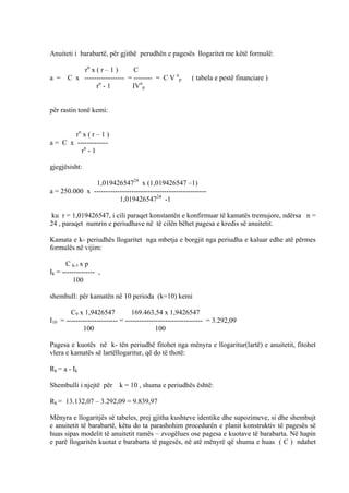Anuiteti i barabartë, për gjithë perudhën e pagesës llogaritet me këtë formulë:
rn
x ( r – 1 ) C
a = C x ----------------- = -------- = C V n
p ( tabela e pestë financiare )
rn
- 1 IVn
p
për rastin tonë kemi:
rn
x ( r – 1 )
a = C x -------------
rn
- 1
gjegjësisht:
1,01942654724
x (1,019426547 –1)
a = 250.000 x ------------------------------------------------
1,01942654724
-1
ku r = 1,019426547, i cili paraqet konstantën e konfirmuar të kamatës tremujore, ndërsa n =
24 , paraqet numrin e periudhave në të cilën bëhet pagesa e kredis së anuitetit.
Kamata e k- periudhës llogaritet nga mbetja e borgjit nga periudha e kaluar edhe atë përmes
formulës në vijim:
C k-1 x p
Ik = -------------- ,
100
shembull: për kamatën në 10 perioda (k=10) kemi
C9 x 1,9426547 169.463,54 x 1,9426547
I10 = ---------------------- = --------------------------------- = 3.292,09
100 100
Pagesa e kuotës në k- tën periudhë fitohet nga mënyra e llogaritur(lartë) e anuitetit, fitohet
vlera e kamatës së lartëllogaritur, që do të thotë:
Rk = a - Ik
Shembulli i njejtë për k = 10 , shuma e periudhës është:
Rk = 13.132,07 – 3.292,09 = 9.839,97
Mënyra e llogaritjës së tabeles, prej gjitha kushteve identike dhe supozimeve, si dhe shembujt
e anuitetit të barabartë, këtu do ta parashohim procedurën e planit konstruktiv të pagesës së
huas sipas modelit të anuitetit ramës – zvogëlues ose pagesa e kuotave të barabarta. Në hapin
e parë llogaritën kuotat e barabarta të pagesës, në atë mënyrë që shuma e huas ( C ) ndahet
49
 