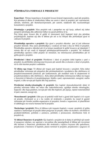 PËRMBAJTJA FORMALE E PROJEKTIT
Kopertinat: Përmes kopertinave të projektit lexuesi krijonë impresionIn e parë për projektin.
Kjo përmban të dhëna të rëndësishme lidhur me emrin e idesë së projektit, për veprimtarinë,
adresën, telefonin, për themeluesit/pronarët, për autorët, redaktorët dhe recensentët(apo
konsulentet) e projektit.
Përmbajtja e projektit: Nëse projektit nuk i paraprihet me një hyrje, atëherë atij duhet
paraprirë përmbajtja dhe udhëzimet lidhur me pjesët përbërse të tij.
Prej kësaj pjese lexuesi dhe të gjithë të interesuarit tjerë kuptojnë krejt çka përmban
projekti(pjesët, kaptinat etj) dhe të dhënat për atë se ku fillojnë dhe përfundojnë pjesë të
caktuara të projektit.
Përmbledhja operative e projektit: Kjo pjesë e projektit shkruhet pasi të jetë elaboruar
projektit tërësisht. Disa autor përmbledhjen e vendosin në fund e disa në fillim të projektit.
Përmbledhja operative shkruhet për të ju krijuar mundësinë të gjithë lexuesve që shpejt(për 5
minuta dhe në një vend) të kuptojnë përmbajtjen/përformancën e projektit. Në strukturë
përmbledhja operative është projekti në miniaturë, me informacione përmbledhëse për të
gjitha pjesët e projektit.
Përshkrimi i idesë së projektit: Përshkrimi i idesë së projektit është kaptina e parë e
projektit, ku përfshihën informacionet kryesore për autorët dhe evoluimin e idesë së projektit,
në të cilën bazohet projekti i ardhshëm.
Të dhëna nga tregu: Të dhënat për tregun janë kaptinë kryesore e projektit. Këtu duhet
përmbledhur informatat për përparësit dhe përshtatshmërinë e produkteve dhe shërbimeve të
projektit-konsumatorët potencial, për konkurrencën, për mundësit reale të ekspansionit të
projektit/produkteve dhe shërbimeve.. Këtu duhet përmbledhur informacione lidhur me tregun
e furnizimit të faktorëve të projektit(pajisjet, lëndën e parë, repromaterialet, energjinë, mallin
tregtarë, si dhe nevojat për kapital dhe fuqi punëtore.
Përshkrimi teknike-teknologjike të projektit: Kjo kaptinë domosdoshmerisht duhet të
përmbaj informata lidhur me mikro dhe makrolokacionin, zgjidhjet tekniko teknologjike,
kapacitet dhe fuqia punëtore, nevojat për tokë dhe hapësirë, për pajisje, inputet materiale(lënd
të parë, material, energji etj).
Menaxhmenti i projektit: Edhe pse në praktikë rrallë herë e gjemë këtë kaptinë si të veçant
në projekt, vlerësojmë se ai e ka vendin në strukturën e projektit, ku mund të gjejmë
informatat për formën juridike-organizative të projektit, formën e organizimit, të planifikimit
të udhëheqjes me resurse humane/staf të projektit.
Marketingu i projektit: Përvç të dhënave për tregun(si kaptinë e veçant projektit), të gjitha
aspektet e marketingut në projekt duhet pasqyruar në projekt, lidhur me kushtet e zhvillimit të
produktit/shërbimit, politikën e çmimeve, politikën e promocionit, distribuimin fizik të
projektit etj.
Të dhënat financiare të projektit: Kjo kaptinë e projektit do të duhej të përfshijë një numër
të pasqyrave tabelare, me sqarimet e nevojshme dhe parasëgjithash të dhënat për investimet
dhe burimet e financimit, përshkrimin dhe strukturën e mjeteve kryesore dhe qarkulluese,
projeksionin e burimeve të kapitalit, planin terminal të projektit, projeksionin e pagesave të
5
 