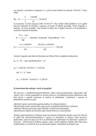 me numërin e periodave të pagesës ( n ), që në rastin konkret ka shumën 10.416,67 € pasi
është:
C 250.000
Rk = R = ------- = ------------ = 10.416,67
n 24
ku konstanta e kuotës paguese është 10.416,67 €. Kjo shumë është përshkrua në të gjithë
katrorët (rubrikat) në kolonën e pagesës së kuotës të tabelës periodike. Pason llogaritja e
kamatës në k-tën periudhë, e kjo mundet të bëhet me të njëjtën formulë si në shembullin e
sistemit të anuitetit të barabart :
C k-1 x p
Ik = ----------- , shembull: kamata për 10 periudha (k = 10 )
100
C9 x 1,9426547 156.250 x 1,9426547
I10 = ----------------------- = ----------------------------- = 3.035,40
100 100
Anuiteti i pagesës nuk është më konstant, por fillon të bie (zvogëlohet) andaj kemi:
ak = Ik + R ; sipas shembullit për k = 10
a10 = 3.035,40 +10.416,67 = 13.452,06
për k = 11 : kemi
a11 = 2.833,04 + 10.416,67 = 13.249,70
D.Amortizimi dhe mbetja e vlerës së projektit
Në procesin e prodhimit/tregtimit/sherbimit mjetet kryesore/perhershme shpenzohen dhe
vlerën e tyre e bartin gradualisht në shumë proceseve të prodhimit/tregtimit/shërbimeve dhe
këtë proces e quajmë amortizim të mjeteve të përhershme. Amortizimi i mjeteve të
përhershme mundet me qenë:
a)Kohorë (mjetet amortizohen gjatë periudhave të caktuara kohore);
b)Funksionale (mjete amortizohen sipas sasisë së prodhimit/shërbimit të realizuar)
c)Morale (Mjetet amortizohen sipas shkallës së vjetërsimit teknologjik)
c)Kombinuese (Mjetet amortizohen sipas shumë kritereve të amortizimit)
Prandaj, gjatë projektimit, në llogarit tuaja mos harroni të llogaritni shumën vjetore të cilën do
të ndani për amortizimin(shlyerjen) e pjesëve të harxhuara të mjeteve tuaja kryesore/
përhershme, sepse ato para juve do të ju shërbejnë për ripërtrirjën ose ndërrimin e pjesëve të
vjetruara – amortizuara në makina, aparate, vegla, orendi shtëpiake, hapësira dhe mjete tjera
të përhershme, e jo rrallë do të ju nevojiten për ruajtjen e likuiditetit të projektit tuaj.
50
 