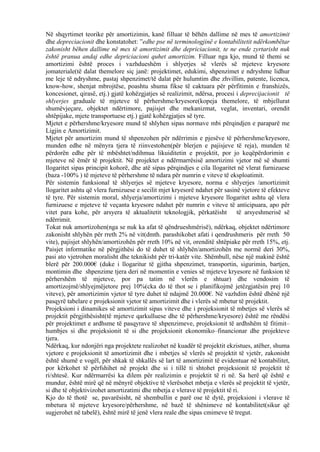 Në shqyrtimet teorike për amortizimin, kanë filluar të bëhën dallime në mes të amortizimit
dhe depreciacionit dhe konstatohet: ”edhe pse në terminologjinë e kontabilitetit ndërkombëtar
zakonisht bëhen dallime në mes të amortizimit dhe depriciacionit, te ne ende zyrtarisht nuk
është pranua andaj edhe depriciacioni quhet amortizim. Filluar nga kjo, mund të themi se
amortizimi është proces i vazhdueshëm i shlyerjes së vlerës së mjeteve kryesore
jomateriale(të dalat themelore siç janë: projektimet, edukimi, shpenzimet e ndryshme lidhur
me leje të ndryshme, pastaj shpenzimet/të dalat për hulumtim dhe zhvillim, patente, licenca,
know-how, shenjat mbrojtëse, poashtu shuma fikse të caktuara për përfitimin e franshizës,
koncesionet, qirasë, etj.) gjatë kohëzgjatjes së realizimit, ndërsa, procesi i deprecijacionit të
shlyerjes graduale të mjeteve të përhershme/kryesore(kopeja themelore, të mbjellurat
shumëvjeçare, objektet ndërtimore, pajisjet dhe mekanizmat, veglat, inventari, orendit
shtëpijake, mjete transportuese etj.) gjatë kohëzgjatjes së tyre.
Mjetet e përhershme/kryesore mund të shlyhen sipas normave mbi përqindjen e paraparë me
Ligjin e Amortizimit.
Mjetet për amortizim mund të shpenzohen për ndërrimin e pjesëve të përhershme/kryesore,
munden edhe në mënyra tjera të riinvestohen(për blerjen e pajisjeve të reja), munden të
përdorën edhe për të mbështet/ndihmua likuiditetin e projektit, por jo keqëpërdorimin e
mjeteve në ëmër të projektit. Në projektet e ndërmarrësisë amortizimi vjetor më së shumti
llogaritet sipas principit kohorë, dhe atë sipas përqindjes e cila llogaritet në vlerat furnizuese
(baza -100% ) të mjeteve të përhershme të ndara për numrin e viteve të eksploatimit.
Për sistemin funksional të shlyerjes së mjeteve kryesore, norma e shlyerjes /amortizimit
llogaritet ashtu që vlera furnizuese e secilit mjet kryesorë ndahet për sasinë vjetore të efekteve
të tyre. Për sistemin moral, shlyerja/amortizimi i mjeteve kryesore llogaritet ashtu që vlera
furnizuese e mjeteve të veçanta kryesore ndahet për numrin e viteve të anticipuara, apo për
vitet para kohe, për arsyera të aktualitetit teknologjik, përkatëisht të arsyeshmerisë së
ndërrimit.
Tokat nuk amortizohen(nga se nuk ka afat të qëndrueshmërisë), ndërkaq, objektet ndërtimore
zakonisht shlyhën për rreth 2% në vit(dmth. parashikohet afati i qendrushmeris për rreth 50
vite), pajisjet shlyhën/amortizohën për rreth 10% në vit, orenditë shtëpiake për rreth 15%, etj.
Paisjet informatike në përgjithësi do të duhet të shlyhën/amortizohën me normë deri 30%,
pasi ato vjetrohen moralisht dhe teknikisht për tri-katër vite. Shëmbull, nëse një makinë është
blerë për 200.000€ (duke i llogaritur të gjitha shpenzimet, transportin, sigurimin, bartjen,
montimin dhe shpenzime tjera deri në momentin e venies së mjeteve kryesore në funksion të
përhershëm të mjeteve, por pa tatim në vlerën e shtuar) dhe vendosim të
amortizojmë/shlyejmëjetore prej 10%(cka do të thot se i planifikojmë jetëzgjatësin prej 10
viteve), për amortizimin vjetor të tyre duhet të ndajmë 20.000€. Në vazhdim është dhënë një
pasqyrë tabelare e projeksionit vjetor të amortizimit dhe i vlerës së mbetur të projektit.
Projeksioni i dinamikes së amortizimit sipas viteve dhe i projeksionit të mbetjes së vlerës së
projektit përgjithësisht(të mjeteve qarkulluese dhe të përhershme/kryesore) është me rëndësi
për projektimet e ardhsme të pasqyrave të shpenzimeve, projeksionit të ardhshëm të fitimit–
humbjes si dhe projeksionit të si dhe projeksionit ekonomiko–financionar dhe projekteve
tjera.
Ndërkaq, kur ndonjëri nga projektete realizohet në kuadër të projektit ekzistues, atëher, shuma
vjetore e projeksionit të amortizimit dhe i mbetjes së vlerës së projektit të vjetër, zakonisht
është shumë e vogël, për shkak të shkallës së lart të amortizimit të evidentuar në kontabilitet,
por kërkohet të përfshihet në projekt dhe si i tillë ti shtohet projeksionit të projektit të
ri/shtesë. Kur ndërmarrësi ka dilem për realizimin e projektit të ri në. Sa herë që është e
mundur, është mirë që në mënyrë objektive të vlerësohet mbetja e vlerës së projektit të vjetër,
si dhe të objektivizohet amortizatimi dhe mbetja e vlerave të projektit të ri.
Kjo do të thotë se, pavarësisht, në shembullin e parë ose të dytë, projeksioni i vlerave të
mbetura të mjeteve kryesore/përhershme, në bazë të shënimeve në kontabilitet(sikur që
sugjerohet në tabelë), është mirë të jenë vlera reale dhe sipas cmimeve të tregut.
51
 