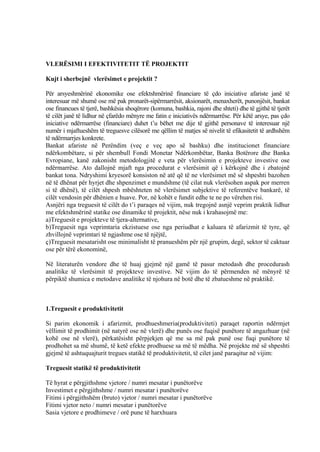 VLERËSIMI I EFEKTIVITETIT TË PROJEKTIT
Kujt i sherbejnë vlerësimet e projektit ?
Për arsyeshmërinë ekonomike ose efektshmërinë financiare të çdo iniciative afariste janë të
interesuar më shumë ose më pak pronarët-sipërmarrësit, aksionarët, menaxherët, punonjësit, bankat
ose financues të tjerë, bashkësia shoqërore (komuna, bashkia, rajoni dhe shteti) dhe të gjithë të tjerët
të cilët janë të lidhur në çfarëdo mënyre me fatin e iniciativës ndërmarrëse. Për këtë arsye, pas çdo
iniciative ndërmarrëse (financiare) duhet t’u bëhet me dije të gjithë personave të interesuar një
numër i mjaftueshëm të treguesve cilësorë me qëllim të matjes së nivelit të efikasitetit të ardhshëm
të ndërmarrjes konkrete.
Bankat afariste në Perëndim (veç e veç apo së bashku) dhe institucionet financiare
ndërkombëtare, si për shembull Fondi Monetar Ndërkombëtar, Banka Botërore dhe Banka
Evropiane, kanë zakonisht metodologjitë e veta për vlerësimin e projekteve investive ose
ndërmarrëse. Ato dallojnë mjaft nga procedurat e vlerësimit që i kërkojnë dhe i zbatojnë
bankat tona. Ndryshimi kryesorë konsiston në atë që të ne vlerësimet më së shpeshti bazohen
në të dhënat për hyrjet dhe shpenzimet e mundshme (të cilat nuk vlerësohen aspak por merren
si të dhënë), të cilët shpesh mbështeten në vlerësimet subjektive të referentëve bankarë, të
cilët vendosin për dhënien e huave. Por, në kohët e fundit edhe te ne po vërehen risi.
Asnjëri nga treguesit të cilët do t’i paraqes në vijim, nuk tregojnë asnjë veprim praktik lidhur
me efektshmërinë statike ose dinamike të projektit, nëse nuk i krahasojmë me:
a)Treguesit e projekteve të tjera-alternative,
b)Treguesit nga veprimtaria ekzistuese ose nga periudhat e kaluara të afarizmit të tyre, që
zhvillojnë veprimtari të ngjashme ose të njëjtë,
ç)Treguesit mesatarisht ose minimalisht të pranueshëm për një grupim, degë, sektor të caktuar
ose për tërë ekonominë,
Në literaturën vendore dhe të huaj gjejmë një gamë të pasur metodash dhe procedurash
analitike të vlerësimit të projekteve investive. Në vijim do të përmenden në mënyrë të
përpiktë shumica e metodave analitike të njohura në botë dhe të zbatueshme në praktikë.
1.Treguesit e produktivitetit
Si parim ekonomik i afarizmit, prodhueshmeria(produktiviteti) paraqet raportin ndërmjet
vëllimit të prodhimit (në natyrë ose në vlerë) dhe punës ose fuqisë punëtore të angazhuar (në
kohë ose në vlerë), përkatësisht përpjekjen që me sa më pak punë ose fuqi punëtore të
prodhohet sa më shumë, të ketë efekte prodhuese sa më të mëdha. Në projekte më së shpeshti
gjejmë të ashtuquajturit tregues statikë të produktivitetit, të cilet janë paraqitur në vijim:
Treguesit statikë të produktivitetit
Të hyrat e përgjithshme vjetore / numri mesatar i punëtorëve
Investimet e përgjithshme / numri mesatar i punëtorëve
Fitimi i përgjithshëm (bruto) vjetor / numri mesatar i punëtorëve
Fitimi vjetor neto / numri mesatar i punëtorëve
Sasia vjetore e prodhimeve / orë pune të harxhuara
58
 