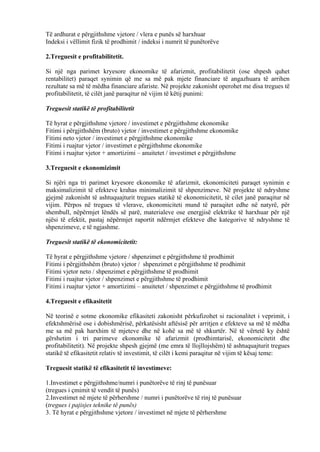 Të ardhurat e përgjithshme vjetore / vlera e punës së harxhuar
Indeksi i vëllimit fizik të prodhimit / indeksi i numrit të punëtorëve
2.Treguesit e profitabilitetit.
Si një nga parimet kryesore ekonomike të afarizmit, profitabilitetit (ose shpesh quhet
rentabilitet) paraqet synimin që me sa më pak mjete financiare të angazhuara të arrihen
rezultate sa më të mëdha financiare afariste. Në projekte zakonisht operohet me disa tregues të
profitabilitetit, të cilët janë paraqitur në vijim të këtij punimi:
Treguesit statikë të profitabilitetit
Të hyrat e përgjithshme vjetore / investimet e përgjithshme ekonomike
Fitimi i përgjithshëm (bruto) vjetor / investimet e përgjithshme ekonomike
Fitimi neto vjetor / investimet e përgjithshme ekonomike
Fitimi i ruajtur vjetor / investimet e përgjithshme ekonomike
Fitimi i ruajtur vjetor + amortizimi – anuitetet / investimet e përgjithshme
3.Treguesit e ekonomizimit
Si njëri nga tri parimet kryesore ekonomike të afarizmit, ekonomiciteti paraqet synimin e
maksimalizimit të efekteve krahas minimalizimit të shpenzimeve. Në projekte të ndryshme
gjejmë zakonisht të ashtuquajturit tregues statikë të ekonomicitetit, të cilet janë paraqitur në
vijim. Përpos në tregues të vlerave, ekonomiciteti mund të paraqitet edhe në natyrë, për
shembull, nëpërmjet lëndës së parë, materialeve ose energjisë elektrike të harxhuar për një
njësi të efektit, pastaj nëpërmjet raportit ndërmjet efekteve dhe kategorive të ndryshme të
shpenzimeve, e të ngjashme.
Treguesit statikë të ekonomicitetit:
Të hyrat e përgjithshme vjetore / shpenzimet e përgjithshme të prodhimit
Fitimi i përgjithshëm (bruto) vjetor / shpenzimet e përgjithshme të prodhimit
Fitimi vjetor neto / shpenzimet e përgjithshme të prodhimit
Fitimi i ruajtur vjetor / shpenzimet e përgjithshme të prodhimit
Fitimi i ruajtur vjetor + amortizimi – anuitetet / shpenzimet e përgjithshme të prodhimit
4.Treguesit e efikasitetit
Në teorinë e sotme ekonomike efikasiteti zakonisht përkufizohet si racionalitet i veprimit, i
efektshmërisë ose i dobishmërisë, përkatësisht aftësisë për arritjen e efekteve sa më të mëdha
me sa më pak harxhim të mjeteve dhe në kohë sa më të shkurtër. Në të vërtetë ky është
gërshetim i tri parimeve ekonomike të afarizmit (prodhimtarisë, ekonomicitetit dhe
profitabilitetit). Në projekte shpesh gjejmë (me emra të llojllojshëm) të ashtuquajturit tregues
statikë të efikasitetit relativ të investimit, të cilët i kemi paraqitur në vijim të kësaj teme:
Treguesit statikë të efikasitetit të investimeve:
1.Investimet e përgjithshme/numri i punëtorëve të rinj të punësuar
(tregues i çmimit të vendit të punës)
2.Investimet në mjete të përhershme / numri i punëtorëve të rinj të punësuar
(tregues i pajisjes teknike të punës)
3. Të hyrat e përgjithshme vjetore / investimet në mjete të përhershme
59
 