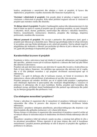 kredive, projeksionin e amortizimit dhe mbetjen e vlerës së projektit, të hyrave dhe
shpënzimeve, projektimin e rrjedhes ekonomike dhe financiare të projektit etj.
Vlerësimi i efektivitetit të projektit: Çdo projekt duhet të përmbaj si kaptinë të veçant
vlerësimin e efektivitetit të projektit. Këtu duhet përfshirë treguesit relevant të vlerësimit të
projektit spas metodave statike dhe dinamike.
Të dhënat shtesë të projektit: Projektit i bashkangjitën anekset dhe dokumentacionet të cilat
kanë të bëjnë me pjesë të veçanta të projektit apo që e plotësojn projektin, siç janë: fotografit
e ndryshme, skicat, skemat, grafikonet, marrëveshjet dhe shkresat e ndryshme furnitorëve,
blerësve, menaxhmentit, institucioneve shtetërore, prospekte dha katalogje, ekspertiza
profesionale, mendime dhe recenzione.
Shkresë pranuesit të projektit: Për nevojat e partnerëve dhe përdoruesve tjerë, pjesë e
projektit janë shkresat që u drejtiohën atyre. Shkresat nga përmbajtja duhet të ofrojn informata
të nevojshme, prej nga fitohet përshtypja sa më e plotë për projektin. Nuk ka ndonjë rregull të
përgjithshme për strukturën e shkresës, por preferohet që shkresa të jetë e shkruar me një ton,
stil, gjuhë dhe përmbajtje të kuptueshme për të gjithë.
Karakteristikat kryesore të projektit
Projektetet si tërësi e aktiviteteve kanë një rëndësi të veçant për ndërmarrjen, janë komplekse
dhe specifike, përdorin resurse për të realizuar objektivat e caktuara dhe kanë një pikë fillimi
dhe mbarimi të aktiviteteve.
Projektet nuk janë aktivitete rutinore, por aktivitete të veçanta dhe inventive, të përciellura me
fluks të hyrje daljeve financiare. Ato përbëhen nga operacione dhe aktivitete më të vogëla,
dhe si të tilla përbëjnë mozaikun e një programi zhvillimorë nacional/rajonal apo të
ndërmarrjes.
Projekti i ka qartë të definuara dhe të kufizuara resurset, në formë të investimeve dhe
shpenzimeve, sikurse edhe përfitimet, të përcaktuara në sasi dhe vlera monetare.
Projektet paraqesin një mundësi zhvillimi, por në të njëjtën kohë projektet e papërgatitura
mirë shkaktojnë shpenzime të panevojshme dhe rrezikojnë shkapërderdhjen e resurseve të
përdorura të ndërmarrjes dhe të atyre kombëtare. Kështu, projektet janë komplekse dhe
prodhojnë rreziqe, përfshijnë shumë bashkëpunëtorë dhe partnerë nga ndërmarrja dhe jashtë
saj, ka shtrirjen gjeografike dhe përfituesit e vetë.
Çka nënkupton menaxhimi i projekteve?
Format e ndryshme të organizimit dhe të menaxhimit të projekteve lehtësojnë realizimin e
suksesshëm dhe efikas të porosive dhe detyrave të rëndësishme zhvillimore brënda
ndërmarrjes.
Menaxhimi i projekteve nënkupton planifikimin, përcielljen/mbikqyrjen dhe drejtimin e një
plani kompleks dhe gjithashtu institucioni i cili i zbaton këtë detyra.
Përmes formave të ndryshme të organizimit dhe menaxhimit të projekteve mund të arrihet që
në mënyrë efikase të realizohen detyra të rëndësishme zhvillimore brënda ndërmarrjes dhe më
gjerë.
Menaxhimi i projekteve është një mënyrë e punës me plan, e orientuar kah qëllimi të cilin e
ka përcaktuar porosidhënsi. Përmes sigurimit të një pune ekipore dhe mirë të koordinuar
menaxhmenti i projektit premton përmbushje në afat të detyrave të projektit dhe zgjidhjen e
problemeve të caktuara..
6
 