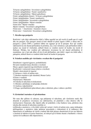 Të hyrat e përgjithshme / Investimet e përgjithshme
Të hyrat e përgjithshme / Numri i punëtorëve
Të hyrat e përgjithshme / Mjetet qarkulluese
Fitimi i përgjithshëm (bruto) / Të hyrat e përgjithshme
Fitimi i përgjithshëm / Numri i punëtorëve
Fitimi i përgjithshëm / Investimet e përgjithshme
Fitimi i përgjithshëm / Mjetet vetanake
Fitimi neto / Mjetet vetanake
Mjetet vetanake / Investimet e përgjithshme
Fitimi neto + Amortizimi / Anuitetet e huave
Fitimi neto + Amortizimi / Investimet e përgjithshme
7. Rreziku nga pasiguria
Realizimi i çdo ideje ndërmarrëse është e lidhur ngushtë me një rrezik të madh apo të vogël
dhe me pasiguri. Kjo pasiguri mund të ketë shkallë të plotë sigurie (100% e ditur) deri te
pasiguria e plotë (100% e paditur) lidhur me ngjarjet që do të pasojnë. Kur një vendim
ndërmarrës ka më shumë përfundime të pritshme, me ç’rast vërtetësia e çdo përfundimi është i
njohur ose mund të vlerësohet, atëherë themi se vendimi merret në kushte me rrezik të
theksuar. Mirëpo, kur vendimi për ndërmarrje investuese ka më shumë përfundime të
mundshme, me ç’rast nuk dihet cili do të jetë përfundimi, nuk është i sigurt ose është edhe i
pakuptim, atëherë themi se vendimi është marrë në kushte të pasigurta.
8. Teknikat analitike për vlerësimin e rrezikut dhe të pasigurisë
Distribuimi i sigurisë (gjasave, probabilitetit)
Devijimi standard (masa absolute e rrezikut)
Masa e gjasës (sigurisë) nga distribuimi normal
Koeficienti i variacionit (masa relative e rrezikut)
Modeli i ekuivalentit të sigurisë
6.Varianca e vlerës së tashme neto
7.Teknikat simulative (për shembull, Monte Carlo)
8.Pema e vendimit
9.Kriteriumi i Maksimit
10.Teknika të ndryshme të diskontimit
11.Metoda e përshtatjes së përqindjes diskonte
12.Analiza e ndjeshmërisë
13.Pragu i profitabilitetit (pika kthesë, pika e mbulimit, pika e vdekur e profitit)
9. Gërshetimi i metodave të përshtatshme
Për raste dhe qëllime të caktuara, nga pikëpamje të ndryshme, për vlerësimin statik dhe
dinamik të projekteve investuese ose ndërmarrëse, në praktikën e disa shteteve dhe të
institucioneve financiare, dhe shpesh edhe në praktikën e disa bankave tona, përdoren disa
teknika dhe metoda të ndryshme analitike si:
(a)Metoda e anuiteteve, e cila është vetëm një variant i vlerës së tashme neto, sepse nënkupton
përllogaritjen e anuiteteve duke përdorur procedurën e diskontimit të të ardhurave dhe
shpenzimeve të ardhshme në vlerën e tashme dhe këtë përmes shumëzimit të tyre me faktorin
e anuitetit të tabelave të pesta financiare, në mënyrë që të fitohet shumë e barabartë e vlerave
vjetore të të ardhurave dhe shpenzimeve;
61
 