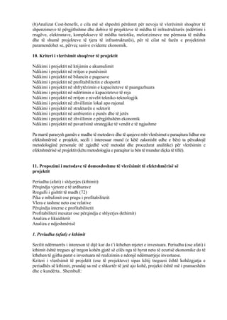 (b)Analizat Cost-benefit, e cila më së shpeshti përdoret për nevoja të vlerësimit shoqëror të
shpenzimeve të përgjithshme dhe dobive të projekteve të mëdha të infrastrukturës (ndërtimi i
rrugëve, elektranave, komplekseve të mëdha turistike, melorizimeve me përmasa të mëdha
dhe të shumë projekteve të tjera të infrastrukturës), për të cilat në fazën e projektimit
paramendohet se, përveç sasive evidente ekonomik.
10. Kriteri i vlerësimit shoqëror të projektit
Ndikimi i projektit në krijimin e akumulimit
Ndikimi i projektit në rritjen e punësimit
Ndikimi i projektit në bilancin e pagesave
Ndikimi i projektit në profitabilitetin e eksportit
Ndikimi i projektit në shfrytëzimin e kapaciteteve të paangazhuara
Ndikimi i projektit në ndërtimin e kapaciteteve të reja
Ndikimi i projektit në rritjen e nivelit tekniko-teknologjik
Ndikimi i projektit në zhvillimin lokal apo rajonal
Ndikimi i projektit në strukturën e sektorit
Ndikimi i projektit në ambientin e punës dhe të jetës
Ndikimi i projektit në zhvillimin e përgjithshëm ekonomik
Ndikimi i projektit në pavarësinë strategjike të vendit e të ngjashme
Pa marrë parasysh gamën e madhe të metodave dhe të qasjeve mbi vlerësimet e paraqitura lidhur me
efektshmërinë e projektit, secili i interesuar mund (e këtë zakonisht edhe e bën) ta përcaktojë
metodologjinë personale (të zgjedhë vetë metodat dhe procedurat analitike) për vlerësimin e
efektshmërisë së projektit (këtu metodologjia e paraqitur ia bën të mundur diçka të tillë).
11. Propozimi i metodave të domosdoshme të vlerësimit të efektshmërisë së
projektit
Periudha (afati) i shlyerjes (kthimit)
Përqindja vjetore e të ardhurave
Rregulli i gishtit të madh (72)
Pika e mbulimit ose pragu i profitabilitetit
Vlera e tashme neto ose relative
Përqindja interne e profitabilitetit
Profitabiliteti mesatar ose përqindja e shlyerjes (kthimit)
Analiza e likuiditetit
Analiza e ndjeshmërisë
1. Periudha (afati) e kthimit
Secilit ndërmarrës i intereson të dijë kur do t’i kthehen mjetet e investuara. Periudha (ose afati) i
kthimit është tregues që tregon kohën gjatë së cilës nga të hyrat neto të ecurisë ekonomike do të
kthehen të gjitha parat e investuara në realizimin e ndonjë ndërmarrjeje investuese.
Kriteri i vlerësimit të projektit (ose të projekteve) sipas këtij treguesi është kohëzgjatja e
periudhës së kthimit, prandaj sa më e shkurtër të jetë ajo kohë, projekti është më i pranueshëm
dhe e kundërta.. Shembull:
62
 