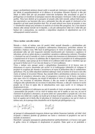 pragu i profitabilitetit përdoret shumë rrallë si metodë për vlerësimin e projektit, për më tepër
për shkak të pamjaftueshmërisë së të dhënave të nevojshme fillestare (hyrëse) si dhe për
shkak se bëhet fjalë për një procedurë relativisht komplekse dhe procedurës së gjerë të
përllogaritjes së mundësisë së paraqitjes natyrore dhe paraqitjes vlerësuese si dhe të paraqitjes
grafike. Nëse keni dëshirë që ta paraqitni në projekt edhe këtë metodë, atëherë këtë punë ia
leni specialistëve ose harrojeni dhe mos e përmendni fare dhe atë aspekt të vlerësimit ia lini
ekspertëve që kanë marrë projektin tënd. Por, në asnjë mënyrë mos lejoni që projekti yt mos
t’i nënshtrohet ndonjë prej metodave të analizës së rrezikut dhe pasigurisë, me ç’rast mund të
zbatoni edhe ndonjë metodë më të thjeshtë, e cila për ndërmarrësit është më e lehtë dhe për
bankat më e pranueshme, me analizën e mëposhtme eksplicite të ndjeshmërisë ose të të
ashtuquajturës analizë sensitive.
Vlera e tashme neto dhe relative
Metoda e vlerës së tashme neto (të pastër) është metodë dinamike e përshtatshme për
vlerësimin e efektshmërisë të projekteve ndërmarrëse (financiare), preferohet sidomos në
praktikën e bankave tona. Mbi bazë të përllogaritjeve të vlerës së tashme neto, bankat tona
përcaktojnë edhe një sërë treguesish statistikë (koeficientët) për vlerësimin e aspekteve të
ndryshme, që tek ne njihet akoma si rentabilitet i projekteve ndërmarrëse (afariste). Procedura
e vlerësimit me anë të metodës së vlerës së tashme neto konsiston në diskontimin (e kundërta
e kapitalizimit) të të hyrave të ardhshme dhe të shpenzimeve të projektit në të ashtuquajturën
vlerë të tashme, sepse paraja që do të fitohet në të ardhmen është më pak e vlershme nga ajo
që mund të fitohet sot (1 € sot vlen më shumë se 1 € në të ardhmen).
Vlera e tashme neto paraqet sasinë e përgjithshme (kumulative) të të hyrave neto të
diskontuara të ecurive ekonomike për secilin vit të kohëzgjatjes (shekullit) së vëzhguar të
projektit të zvogëluar për shumën e investimeve në mjete të përhershme dhe të vazhdueshme
qarkulluese. Pra, ky është ndryshimi (dallimi) ndërmjet vlerës së tashme të të hyrave neto dhe
vlerës së tashme të investimit fillestar. Kjo metodë është e përshtatshme sidomos me rastin e
vlerësimit të projekteve alternative (pra, të programeve investive) me të hyrat e ndryshme
neto sipas viteve të vëzhguara, me numër të ndryshëm të viteve të vëzhguara të eksploatimit
të tyre, me investime të ndryshme fillestare si dhe me numër të ndryshëm të viteve të
vëzhguara dhe njëkohësisht me investime të ndryshme fillestare, si dhe për vlerësim të secilit
projekt me të hyra të njëjta dhe të ndryshueshme neto sipas secilit vit të vëzhguar të
eksploatimit të tyre.
Vlerësimi i projekteve të ndërmarra me anë të metodës së vlerës së tashme neto thotë se është
i pranueshëm çdo projekt i cili ka vlerë të tashme neto më të madhe se zero ose, në rast të
vlerësimit të projekteve alternative, në parim është më i pranueshëm ai projekt tek i cili vlera
e tashme neto është më e madhe, me kusht që te të dyjat të jetë më e madhe se zero. Duke mos
hyrë në aspekte më të thella dhe të ndryshme të vlerësimit të projekteve me anë të vlerës së
tashme neto, do ta paraqes këtu shembullin më të thjeshtë për përllogaritjen e tij:
( )
( ) 0
1
11
l
pp
p
RVT n
n
−





+×
−+
×=
( )
( )n
n
pp
p
+×
−+
1
11
që paraqet të ashtuquajturën treguesin diskont nga tabelat financiare katërshe, që është vlerë
reciproke e tabelave pesëshe që përdoren me rastin e vlerësimit të projekteve me anë të
metodës së anuiteteve.
Shembulli i paraqitur parasupozon qëndrueshmërinë (përhershmërinë) e të hyrave neto gjatë
të gjitha viteve të vëzhguara të eksploatimit të projektit. Duke qenë se në praktikën e
66
 