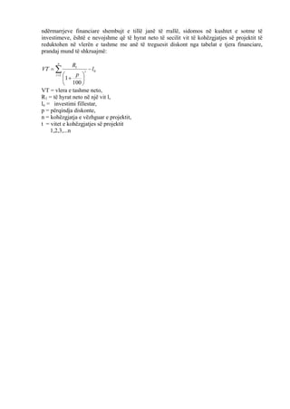 ndërmarrjeve financiare shembujt e tillë janë të rrallë, sidomos në kushtet e sotme të
investimeve, është e nevojshme që të hyrat neto të secilit vit të kohëzgjatjes së projektit të
reduktohen në vlerën e tashme me anë të treguesit diskont nga tabelat e tjera financiare,
prandaj mund të shkruajmë:
0
1
1
100
1
l
p
R
VT
n
t
t
−






+
= ∑=
VT = vlera e tashme neto,
R1 = të hyrat neto në një vit l,
lo = investimi fillestar,
p = përqindja diskonte,
n = kohëzgjatja e vëzhguar e projektit,
t = vitet e kohëzgjatjes së projektit
1,2,3,...n
67
 