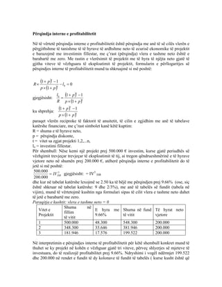 Përqindja interne e profitabilitetit
Në të vërtetë përqindja interne e profitabilitetit është përqindja me anë të së cilës vlerën e
përgjithshme të tanishme të të hyrave të ardhshme neto të ecurisë ekonomike të projektit
e barazojmë me investimin fillestar, me ç’rast (përqindja) vlera e tashme neto është e
barabartë me zero. Me rastin e vlerësimit të projektit me të hyra të njëjta neto gjatë të
gjitha viteve të vëzhguara të eksploatimit të projektit, formularin e përllogaritjes së
përqindjes interne të profitabilitetit mund ta shkruajmë si më poshtë:
( )
( )
0
1
11
0 =−
+×
−+
× l
pp
p
R t
t
gjegjësisht:
( )
( )t
t
pp
p
R
l
+×
−+
=
1
110
ku shprehja:
( )
( )t
t
pp
p
+×
−+
1
11
paraqet vlerën reciproke të faktorit të anuitetit, të cilin e zgjidhim me anë të tabelave
katërshe financiare, me ç’rast simbolet kanë këtë kuptim:
R = shuma e të hyrave neto,
p = përqindja diskonte,
t = vitet sa zgjat projekti 1,2,...n,
lo = investimi fillestar.
Për shembull: Nëse kemi një projekt prej 500.000 € investim, kurse gjatë periudhës së
vëzhgimit trevjeçar trevjeçar të eksploatimit të tij, ai tregon qëndrueshmërinë e të hyrave
vjetore neto në shumën prej 200.000 €, atëherë përqindja interne e profitabilitetit do të
jetë si më poshtë:
3
000.200
000.500
ISRIV= gjegjësisht: = IV3
ISR
dhe kur në tabelat katërshe lexojmë se 2.50 ka të bëjë me përqindjen prej 9.66% (ose, siç
është shkruar në tabelat katërshe: 9 dhe 2/3%), me anë të tabelës së fundit (tabela në
vijim), mund të vërtetojmë kushtin nga formulari sipas të cilit vlera e tashme neto duhet
të jetë e barabartë me zero.
Paraqitja e kushtit: vlera e tashme neto = 0
Vitet e
Projektit
Shuma në
fillim
të vitit
E hyra me
9.66%
Shuma në fund
të vitit
Të hyrat neto
vjetore
1 500.000 48.300 548.300 200.000
2 348.300 33.646 381.946 200.000
3 181.946 17.576 199.522 200.000
Në interpretimin e përqindjes interne të profitabilitetit për këtë shembull konkret mund të
thuhet se ky projekt në kohën e vëzhguar gjatë tri viteve, përveç shlyerjes së mjeteve të
investuara, do të realizojë profitabilitet prej 9.66%. Ndryshimi i vogël ndërmjet 199.522
dhe 200.000 në rendet e fundit të dy kolonave të fundit të tabelës ( kurse kusht është që
69
 