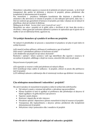 Menaxhimi i sukseshëm siguron se resurset do të përdorën në mënyrë racionale, se do të ketë
transparencë dhe qartësi në definimin e detyrave të projektit, përmes përshkrimit dhe
kompletimit të dokumentacionit të projektit.
Pra, menaxhimi i projekteve nënkupton koordinimin dhe drejtimin e planifikuar të
elementeve dhe aktiviteteve të shumta të projektit, të cilat ndikojnë njëri-tjetrin, duke mos i
lënë ato rastësisë apo gjenialitetit të hartuesve të projektit, por duke i drejtuar ato në mënyrë të
planifikuar, drejt një rezultati të dëshiruar.
Mbikqyrja do të thotë: ‘besimi është i mirë, kontrolli më i mirë”.
Menaxhimi me sukse i projektit në të gjithë ciklin e zhvillimit të tijë, fazat dhe nivelet e
zhvillimit, i shton gjasat për realizimin optimal të synimeve të sipërcekura apo të pjesës më të
madhe të tyre në ndërmarrje/fermë, agjension etj.
Tri çeshtjet themelore që synohën të arrihen me projektin
Në mënyrë të përmbledhur në procesin e menaxhimit të projekteve në plan të parë dalin tri
çeshtje kryesore:
(a)Si mund të arrihen qëllimet e definuara të rendimenteve apo të kualitetit?
(b)Si mund t’i përmbahemi qëllimeve të kufizuara në kohë?
(c)Si shndërrohet një projekt në një sukses ekonomik?
Realizimi i optimal i këtyre synimeve varët nga identifikimi dhe sigurimi i resurseve të
nevojshme të projektit, udhëheqje e drejtë me resurse, atmosferë dhe motivim për punë,
Detyrat kresore të projektit janë:
a)Të sigurojnë se resurset e rralla janë përdorura në mënyrë efikase
(b)Ti kontribuojë rritjes stabile të ardhurave të projektit, cilësisë së jetesës dhe përfituesve
tjerë të projektit
(c)Të ndihmojë suksesin e ndërmarrjes dhe të minimizojë rrezikun nga dështimi i investimeve
Çka nënkupton menaxhmenti i sukseshëm i projektit?
Me anë të metodave të menaxhimit të projekteve duhet të arrihen këto dobi/benefite:
• Një mënyrë e punës e orientuar kah qëllimi, e përcaktuar nga porosidhënsi
• Përmes kualitetit të lartë të zgjidhjes së problemeve dhe përmbushjes së detyrave të
bëjmë zgjidhjen e të gjitha detyrave apo porosive
• Sigurimi i punës ekipore
• Realizimi i shpejtë dhe në afat i detyrave
• Përcaktimi optimal i shpenzimeve përmes menaxhimit të drejt të resurseve të projektit
• Transparenca dhe kuptueshmeria e detyrave përmes përshkrimit dhe kompletimit
dokumentacionit të projektit
• Shfrytëzimi i drejt i potencialeve dhe i mundësive të projektit
Faktorët më të rëndësishëm që ndikojnë në suksesin e projektit:
7
 