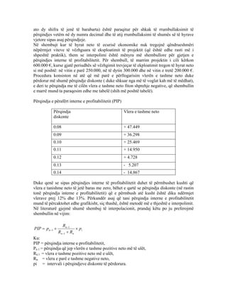ato dy shifra të jenë të barabarta) është paraqitur për shkak të rrumbullaksimit të
përqindjes vetëm në dy numra decimal dhe të atij rrumbullaksimi të shumës së të hyrave
vjetore sipas asaj përqindjeje.
Në shembujt kur të hyrat neto të ecurisë ekonomike nuk tregojnë qëndrueshmëri
nëpërmjet viteve të vëzhguara të eksploatimit të projektit (që është edhe rasti më i
shpeshtë praktik), them se interpolimi është mënyra më shembullore për gjetjen e
përqindjes interne të profitabilitetit. Për shembull, të marrim projektin i cili kërkon
600.000 €, kurse gjatë periudhës së vëzhgimit trevjeçar të ekploatimit tregon të hyrat neto
si më poshtë: në vitin e parë 250.000, në të dytin 300.000 dhe në vitin e tretë 200.000 €.
Procedura konsiston në atë që më parë e përllogarisim vlerën e tashme neto duke
përdorur më shumë përqindje diskonte ( duke shkuar nga më të voglat kah më të mëdhat),
e deri te përqindja me të cilën vlera e tashme neto fiton shprehje negative, që shembullin
e marrë mund ta paraqesim edhe me tabelë (shih më poshtë tabelë).
Përqindja e përafërt interne e profitabilitetit (PIP)
Përqindja
diskonte
Vlera e tashme neto
0.08 + 47.449
0.09 + 36.298
0.10 + 25.469
0.11 + 14.950
0.12 + 4.728
0.13 - 5.207
0.14 - 14.867
Duke qenë se sipas përqindjes interne të profitabilitetit duhet të përmbushet kushti që
vlera e tanishme neto të jetë baras me zero, bëhet e qartë se përqindja diskonte (në rastin
tonë përqindja interne e profitabilitetit) që e përmbush atë kusht është diku ndërmjet
vlerave prej 12% dhe 13%. Përkundër asaj që tani përqindja interne e profitabilitetit
mund të përcaktohet edhe grafikisht, siç thashë, është metodë më e thjeshtë e interpolimit.
Në literaturë gjejmë shumë shembuj të interpolacionit, prandaj këtu po ju preferojmë
shembullin në vijim:
i
nn
n
n p
RR
R
pPIP ×
+
+=
−
−
−
1
1
1
Ku:
PIP = përqindja interne e profitabilitetit,
Pn l = përqindja që jep vlerën e tashme pozitive neto më të ulët,
Rn l = vlera e tashme pozitive neto më e ulët,
Rn = vlera e parë e tashme negative neto,
pi = intervali i përqindjeve diskonte të përdorura.
70
 