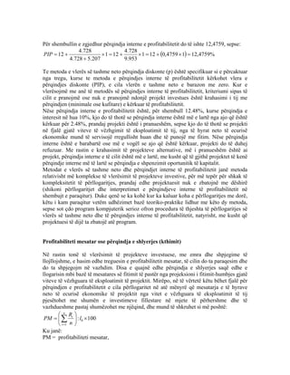 Për shembullin e zgjedhur përqindja interne e profitabilitetit do të ishte 12,4759, sepse:
( ) %4759,1214759,0121
953.9
728.4
121
207.5728.4
728.4
12 =×+=×+=×
+
+=PIP
Te metoda e vlerës së tashme neto përqindja diskonte (p) është specifikuar si e përcaktuar
nga tregu, kurse te metoda e përqindjes interne të profitabilitetit kërkohet vlera e
përqindjes diskonte (PIP), e cila vlerën e tashme neto e barazon me zero. Kur e
vlerësojmë me anë të metodës së përqindjes interne të profitabilitetit, kriteriumi sipas të
cilit e pranojmë ose nuk e pranojmë ndonjë projekt investues është krahasimi i tij me
përqindjen (minimale ose kufitare) e kërkuar të profitabilitetit.
Nëse përqindja interne e profitabilitetit është, për shembull 12.48%, kurse përqindja e
interesit në hua 10%, kjo do të thotë se përqindja interne është më e lartë nga ajo që është
kërkuar për 2.48%, prandaj projekti është i pranueshëm, sepse kjo do të thotë se projekti
në fjalë gjatë viteve të vëzhgimit të eksploatimit të tij, nga të hyrat neto të ecurisë
ekonomike mund të servisojë rregullisht huan dhe të punojë me fitim. Nëse përqindja
interne është e barabartë ose më e vogël se ajo që është kërkuar, projekti do të duhej
refuzuar. Me rastin e krahasimit të projekteve alternative, më i pranueshëm është ai
projekt, përqindja interne e të cilit është më e lartë, me kusht që të gjithë projektet të kenë
përqindje interne më të lartë se përqindja e shpenzimit oportunitik të kapitalit.
Metodat e vlerës së tashme neto dhe përqindjet interne të profitabilitetit janë metoda
relativisht më komplekse të vlerësimit të projekteve investive, për më tepër për shkak të
kompleksitetit të përllogaritjes, prandaj edhe projektuesit nuk e zbatojnë me dëshirë
(shikoni përllogaritjet dhe interpretimet e përqindjeve interne të profitabilitetit në
shembujt e paraqitur). Duke qenë se ka kohë kur ka kaluar koha e përllogaritjes me dorë,
këtu i kam paraqitur vetëm udhëzimet bazë teoriko-praktike lidhur me këto dy metoda,
sepse sot çdo program kompjuterik serioz ofron procedura të thjeshta të përllogaritjes së
vlerës së tashme neto dhe të përqindjes interne të profitabilitetit, natyrisht, me kusht që
projektuesi të dijë ta zbatojë atë program.
Profitabiliteti mesatar ose përqindja e shlyerjes (kthimit)
Në rastin tonë të vlerësimit të projekteve investuese, me emra dhe shpjegime të
llojllojshme, e hasim edhe treguesin e profitabilitetit mesatar, të cilin do ta paraqesim dhe
do ta shpjegojm në vazhdim. Disa e quajnë edhe përqindja e shlyerjes saqë edhe e
llogarisin mbi bazë të mesatares së fitimit të pastër nga projeksioni i fitimit-humbjes gjatë
viteve të vëzhguara të eksploatimit të projektit. Mirëpo, në të vërtetë këtu bëhet fjalë për
përqindjen e profitabilitetit e cila përllogaritet në atë mënyrë që mesatarja e të hyrave
neto të ecurisë ekonomike të projektit nga vitet e vëzhguara të eksploatimit të tij
pjesëtohet me shumën e investimeve fillestare në mjete të përhershme dhe të
vazhdueshme pastaj shumëzohet me njëqind, dhe mund të shkruhet si më poshtë:
100: 0
1
×





= ∑=
l
n
R
PM
n
t
t
Ku janë:
PM = profitabiliteti mesatar,
71
 