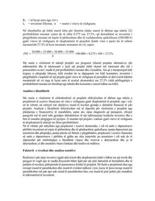 R1 = të hyrat neto nga viti t,
lo = investimi fillestar, n = numri i viteve të vëzhguara.
Në shembullin që është marrë këtu për ilustrim (duke marrë të dhënat nga tabela 22)
profitabiliteti mesatar vjetor do të ishte 0.275 ose 27.5%, që domethënë se investimi i
përgjithsëm mesatar në mjete të përhershme dhe të vazhdueshme qarkulluese (100.000 €)
gjatë viteve të vëzhguara të eksploatimit të projektit (katër vitet e para) do të sillnin
mesatarisht 27.5% të hyra mesatare monetare në vit, sepse:
%5,27100275,0000.100:
4
000.35000.30000.25000.20
=×=
+++
=PM
Me rastin e vlerësimit të ndonjë projekti ose programi (shumë projekte alternative), për
ndërmarrësit dhe të interesuarit e tjerë një projekt është shumë më interesant dhe më i
pranueshëm sa më i madh të jetë profitabiliteti mesatar dhe e kundërta. Ata që e interpretojnë këtë
tregues si përqindje kthyese, këtë rezultat do ta shpjegonin me këtë konstatim: investimi i
përgjithshëm i kapitalit në një projekt gjatë viteve të vëzhguara të periudhës së aktivizimit kthehet
mesatarisht në vit (nga të hyrat neto të ecurisë ekonomike) me 27.5% (shih përllogaritjet e
profitabilitetit mesatar në shembujt nga tabelat dhe komentet e autorit lidhur me këtë).
Analiza e likuiditetit
Me rastin e vlerësimit të efektshmërisë së projektit shfrytëzohen të dhënat nga tabela e
projektimit të ecurive financiare në vitet e vëzhguara gjatë eksploatimit të projektit, nga i cili,
në të vërtetë, në mënyrë më objektive mund të lexohet gjendja e shëndetit financiar të çdo
projekti. Analizat e likuiditetit shfrytëzohen më së shpeshti për vlerësimin e projektit nga
pikëpamja e financierëve të mundshëm, sepse ato, sipas diagnozës që paraqesin, ofrojnë
pasqyrën më të mirë mbi gjendjen shëndetësore të një ndërmarrjeje konkrete investive dhe e
bën të mundur përgjigjen në pyetjen: A mundet një projekt i caktuar gjatë viteve të vëzhguara
të eksploatimit të afarojë me fitim (profitabilitet).
Në të vërtetë, për ndryshim nga projeksioni i ecurive ekonomike, i cili në anën e shpenzimeve
përfshin investimet në mjete të përhershme dhe të qëndrueshme qarkulluese, pastaj shpenzimet (pa
amortizim dhe përqindje), pastaj tatimin në fitimin e përgjithshëm, projeksioni i ecurive financiare
në anën e shpenzimeve i përfshin të gjitha ato zëra (natyrisht, pa amortizim i cili nuk do të
shpenzohet për mirëmbajtjen e likuiditetit vijues) dhe rezervat e detyrueshme dhe jo të
detyrueshme, si dhe anuitetet e huave bankare dhe kredive të mallrave.
Faktorët e rrezikut dhe analiza sensitive
Realizimi i çdo ideje investive (gjatë aktivizimit dhe eksploatimit) është e lidhur me një rrezik dhe
pasiguri të vogël apo të madhe.Kryesisht bëhet fjalë për një sërë faktorësh të brendshëm dhe të
jashtëm të rrezikut, përkatësisht të parametrave kritikë të projektit. Në fazën e projektimit disa nga
rreziqet mund të parashikohen dhe mund të evitohet ndikimi i tyre, kurse të tjera rreziqe mund të
parashikohen më pak apo nuk mund të parashikohen fare, ose mund të jenë jashtë çdo mundësie
të ndërmarrësit të investimit.
72
 