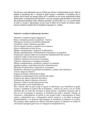 Për këtë arsye secili ndërmarrës, para se të fillojë nga realizimi i ndonjë projekti investiv, duhet të
përpiqet të parashikojë dhe t’i vlerësojë të gjitha rreziqet e mundshme, të brendshme dhe të
jashtme, dhe të hartojë një strategji efikase për t’u përballur me ato rreziqe, përkatësisht të bëhet
taktika (plani i kontingenitetit) për tejkalimin e tyre nëse paraqiten gjatë periudhës së aktivizimit
dhe eksploatimit tëprojektit. Duke abstrakuar specifikat e secilit projekt veç e veç, mund të thuhet
në tërësi se rreziqet e ndërmmarrjes investive janë të lidhur më së shumti me binomin shkak-
pasojë me faktorët e jashtëm dhe të brendshëm të paraqitur në vazhdim.
Faktorët e rrezikut të ndërmarrjes investive
Ndryshimi i rregullave ligjore (legjislative)
Rënia e mirëqenies jetësore të popullsisë – blerësve
Përkeqësimi i kushteve të kreditimit afatshkurtër
Çrregullimi i tregut i shkaktuar nga jashtë
Ulja ose ngritja e çmimeve outputeve ose të inputeve
Hyrja e konkurentëve të tjerë në treg
Shkalla e pamjaftueshme e njohurive të ndërmarrësit
Shkalla e pamjaftueshme e llojllojshmërisë së punonjësve të angazhuar
Projeksionet e gabuara lidhur me asortimentin, llojllojshmërinë dhe çmimet
Tejkalimi i kohës së aktivizimit të projektit
Tejkalimi i lartësisë së investimeve të parapara
Tejkalimi i shpenzimeve të parapara me projekt
Shkalla e pamjaftueshme e prodhimit e pajisjeve të instaluara
Zgjedhja e gabuar e makrolokacionit dhe e mikrolokacionit
Dështimet në shfrytëzimin e kapaciteteve të instaluara
Mundësitë e mbiçmuara të plasmanit të prodhimeve, mallrave dhe shërbimeve
Vonimi i dërgesave blerësve
Pengesat në kanalet e blerjes dhe të shitjes
Problemet në shpërndarjen fizike (në blerje dhe shitje)
Problemet për shkak të inkasimit të borxheve
Problemet për shkak të shlyerjes së borxheve
Mungesa e efekteve në aktivitetet promovuese
Ikja e punonjësve më të rëndësishëm etj.
Mos i harroni edhe ato pak rreziqe të sigurta të ndërmarrjes suaj. Identifikoni të gjitha
rreziqet e mundshme të jashtme dhe të brendshme, i emëroni me emrin e tyre të vërtetë
saktësisht dhe me kohë dhe anticiponi të gjitha pasojat e mundshme financiare dhe të
tjera në rast të paraqitjes së pasojave të rrezikshme për jetën e projektit. Prandaj, në
vlerësimin e efeketshmërisë së profitit të çdo projekti është e domosdoshme të bëhet
analiza e ndjeshmërisë (ose e ashtuquajtura analizë sensitive), e cila duhet ta paraqesë
qëndrueshmërinë e vet financare ndaj paraqitjes së mundshme të rrethanave të rrezikut.
Pra, projektin duhet ngarkuar me efekte të ndryshme negative të faktorëve të rrezikut të
cilët mund të paraqiten gjatë viteve të vëzhguara të eksploatimit të tij.
73
 