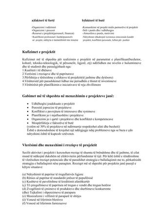 a)faktorë të fortë b)faktorë të butë
-Organizimi i ndërtimit -Komunikimi në projekt midis partnerëve të projektit
-Organizimi i procesit -Stili i punës dhe i udhëheqjes
-Resurset e projektit(personeli, financat) -Atmosfera e punës, motivimi
-Kualifikimi profesional i bashkëpunetorëv -Ndryshimet shkaktojnë rezistenca emocionale kundër
në projekt, mënyra e menaxhimit me resurse projektit, konfliktet personale, luftrat për pushtet
Kufizimet e projektit
Kufizimet më të shpeshta për realizimin e projektit në parametrat e planifikuar(buxhetor,
kohorë, tekniko-teknologjik, të përsonelit, ligjorë, etj) ndërlidhen me nivelin e hulumtimeve
dhe të studimit dhe parasëgjithash nga:
1.Kualiteti i të dhënave
2.Verësimi i rreziqeve dhe të papriturave
3.Përfshirja e tërësishme e efekteve të projektit(të jashtme dhe dytësore)
4.Vështersitë për parashikimet lidhur me periudhën e thimit të investimeve
5.Vështirësit për planifikimin e iniciativave të reja zhvillimore
Gabimet më të shpeshta në menaxhimin e projekteve janë:
• Udhëheqësi joadekuate e projektit
• Porositë joprecize të projekteve
• Konfliktet e pavrejtura të interesave dhe synimeve
• Planifikimi jo i mjaftueshëm i projekteve
• Organizimi jo i qartë i projekteve dhe konfliktet e kompetencave
• Mospërfshirja e faktorëve të butë
(vetëm në 30% të projekteve në ndërmarrje respektohet afati dhe buxheti)
Është e domosdoshme të krojohet një ndërgjegje ndaj problemeve nga se baza e çdo
ndryshimi është të kuptosh vetëveten.
Vlerësimi dhe menaxhimi i rreziqve të projektit
Secilit aktivitet i projektit i kercnohen rreziqe të shumta të brëndshme dhe të jashtme, të cilat
mund të ndikojnë dukshëm në efektivitetin përfundimtar të tijë. Për këtë është e rëndësishme
të vlerësohen rreziqet potenciale dhe të parashihet strategjia e ballafaqiimit me to, përkatësisht
strategjia e ballafaqimit nëse paraqiten. Rreziqet më së shpeshti për projektin janë pasojë e
këtyre situatave:
(a) Ndryshimit të papritur të rregullativës ligjore
(b) Rënies së papritur të standardit jetësor të popullësisë
(c) Kushteve të pavolitshme të kreditimit afatshkurtër
(ç) Të çrregullimeve të papritura në tregun e vendit dhe tregun botëror
(d) Zvogëlimit të çmimeve të produkteve dhe sherbimeve konkurrente
(dhe) Tejkalimi i shpenzimeve të parapara
(e) Mosrealizmi i vëllimit të paraparë të shitjes
(ë) Vonesë në liferimin blerësve
(f) Vonesë në liferimin furnizuesve
8
 