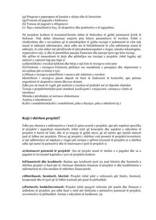 (g) Pengesat e paparapara në kanalet e shitjes dhe të furnizimit
(gj)Vonesës në pagesën e kërkesave
(h) Vonesa në pagesën e obligimeve
(i) Ikja e menaxherëve kyç, të ekspertëve dhe punëtorëve e të ngjajshme.
Në projektin konkret të komanisë/fermës duhet të theksohen të gjithë parametrat kritik të
theksuar. Nuk duhet nënçmuar asnjerin prej këtyre parametrave të rrezikut. Është e
rëndësishme dhe e nevojshme që të parashiqohen të gjitha rreziqet e jashtme(në të cilat nuk
mund të ndikojnë ndërmarrjet), sikur edhe ato të brëndshme(në të cilat ndërmarrja mund të
ndikojë), të cilat duhet më përafërsisht të përcaktohen(aspektet e tregut, teknike-teknologjike,
organizative etj), si dhe të parashihen pasojat financiare dhe pasojat tjera nga këto rreziqe.
Me qëllim të menaxhimit të drejt dhe përballjen me rreziqet e projektit, është logjike një
mënyrë e veprimit hap pas hapi si:
(a)Identifikimi i rrezikut-kërkimi dhe bërja e një liste të rreziqeve relevante
(b)Vlerësimi i rreziqeve-Vlerësimi përkitazi me mundësinë e paraqitjes dhe shpenzimet e
nevojshme për evitimin e tyre.
(c)Masat e rreziqeve-planifikimi i masave për ndalimin e rrezikut.
Identifikimi i rerziqeve pason shpesh në bazë të funksionit të kontrollit, apo përmes
angazhimit të ekspertëve intern dhe/ose ekstern.
Edhe pse në masë të vogël, për analizën e rrezikut në praktikë më së shpeshti zbatohet:
Teorija e propabilitetit(devijimi standard, koeficijenti i varijacionit, varianca e vlerës së
tanishme)
Metoda e përshtatjes së normave diskontuese
Analiza e ndieshmerisë
Kufiri i rentabilitetit(kufiri i rentabilitetit, pika e thyerjes, pika e mbulimit etj.)
Kujt i shërben projekti?
Edhe pse shumica e ndërmarrësve i kanë të qarta ecuritë e projektit, apo për aspektet specifike
të projektit i angazhojn menaxherët, është mirë që konceptin dhe aspektet e ndryshme të
projektit ti bartin në letër, dhe të ju tregojn të gjithë atyre, që në njërën apo tjetrën mënyrë
janë të lidhur me projektin. Përveç që projekti i shërben vetë pronarit të projektit/investitorit,
si një udhërrefyes në ndjekjen e rrugës për arritjen e qëllimi kryesorë të projektit ai u shërben
edhe një numri të partnerëve dhe të interesuarve tjerë të projektit si:
a)Aksioneret potencial të projektit: Ata në projekt mund të shohin a u paguhet dhe sa u
paguhet të investojnë kapitalin e tyre në projektin konkret.
b)Financierët dhe kreditorët: Bankat apo kreditorët tjerë siç janë blerësit dhe furnitorët u
shërben projekti si bazë për të vlerësuar shëndetin financiar të projektit si dhe kredibilitetin e
ndërmarrësit të cilin mendon të mbështes financiarisht.
c)Distribuesit, furnitorët, blerësit: Projekti është pikë e referencës për blerës, furnitorë,
kooperantë dhe të tjerë që të lidhin kontratë për punë të përbashkët.
ç)Partnerët, bashkëinvestuesit: Projekti është pasqyrë referente për punën dhe financat e
ardhshme të projektit, pra edhe bazë e mirë për kërkimin e partnerëve potencial të projektit,
investitorëve të përbashkët, format e ndryshme të bashkimit, etj.
9
 