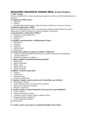 MENAXHIMI I RESURSEVE HUMANE (MRH), Dr.Enver Kutllovci
1. MRH e quajm?
Procesin e planifikimit te nevojave per personel, organizimi, ushtrimin, zhvillimin dhe përparimin e
personelit.
2. Programi për MRH vendos?
Objektivat
Politikat
Procedurat dhe buxhetet qe kan te bëjne me kryrjen e funksioneve te resurseve humane.
3. Definimi i efektivitetit te MRH?
Efektiviteti i MRH definohet si mast e e cila aktivitetet, programet karakteristikat dhe sjelljet e
departamentit te MRH kontribojne ne synimet strategjike te organizates.
4. Karakteristikat e efektivitetit te MRH-s?
Përspektiva e paparashikueshme
Rrjedhshmeria
Integrimi
5. Përpilimi i modelit kualitativ te MRH pëemban 5 hapa?
Identifikimin
Integrimin
Përpilimin
Implementimin
Monitorimin.
6. Rreziqet dhe problemet në matjen e kualitetit te MRH janë?
Vlerësimi I kualitetit të MRH I sherben vetem nje qellimi (përmisimit të vazhdushëm).
,,Ruling by Objective’’
Mosshfrytëzueshmeria e të dhënave.
7. Analiza e mjedisit të jashtëm/mbrënshëm përfshinë?
Mjedisi fizik
Mjedisi teknologjik
Mjedisi social
Mjedisi politik dhe
Mjedisi ekonomik.
8. Qellimet e analizës së punës janë?
Trajnimi
Seleksionimi
Kompensimi dhe
Vlersimi I përformances
9. Trajnimi te (analiza e punës) perdoret për të identifikuar apo zhvilluar?
Përmbajtjen e trajnimit
Testet vlerësuese për të matur efektivitetin e trajnimit,
Mjetet që do te përdoren në trajnim
Metodat e trajnimit etj.
10. Analiza e punës te (kompenzimi)perdoret për të perdorur apo identifikuar?
Nivelet e aftësive
Faktoret kompenzues të punës,
Ambientin e punës (rreziqet, kujdesat, ngarkesat fizike),
Pergjegjsitë (fiskale, mbikqyrse),
Nivelin e kërkuar të edukimit.
H.Gashani 2012
2
11. Analiza e punës te (procedurat e selektimit) identifikon dhe zhvillon?
 