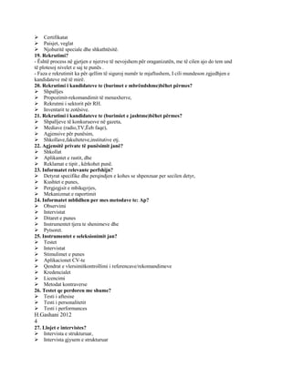 Certifikatat
Paisjet, veglat
Njohuritë speciale dhe shkathtësitë.
19. Rekrutimi?
- Është process në gjetjen e njerzve të nevojshem për oraganizatën, me të cilen ajo do tem und
të plotesoj nivelet e saj te punës .
- Faza e rekrutimit ka për qellim të siguroj numër te mjaftushem, I cili mundeson zgjedhjen e
kandidateve më të mirë.
20. Rekrutimi i kandidateve te (burimet e mbrëndshme)bëhet përmes?
Shpalljes
Propozimit-rekomandimit të menaxherve,
Rekrutmi i sektorit për RH.
Inventarit te zotësive.
21. Rekrutimi i kandidateve te (burimiet e jashtme)bëhet përmes?
Shpalljeve të konkuruesve në gazeta,
Mediave (radio,TV,Ëeb faqe),
Agjensive për punësim,
Shkollave,fakulteteve,institutive etj.
22. Agjensitë private të punësimit janë?
Shkollat
Aplikantet e rastit, dhe
Reklamat e tipit , kërkohet punë.
23. Informatet relevante perfshijn?
Detyrat specifike dhe perqindjen e kohes se shpenzuar per secilen detyr,
Kushtet e punes,
Pergjegjsit e mbikqyrjes,
Mekanizmat e raportimit
24. Informatet mblidhen per mes metodave te: Ap?
Observimi
Intervistat
Ditaret e punes
Instrumentet tjera te shenimeve dhe
Pytsoret.
25. Instrumentet e seleksionimit jan?
Testet
Intervistat
Stimulimet e punes
Aplikacionet CV-te
Qendrat e vlersimitkontrollimi i referencave/rekomandimeve
Kredencialet
Licencimi
Metodat kontraverse
26. Testet qe perdoren me shume?
Testi i aftesise
Testi i personalitetit
Testi i performances
H.Gashani 2012
4
27. Llojet e intervistes?
Intervista e strukturuar,
Intervista gjysem e strukturuar
 