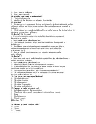 Intervista e pa strukturuar
Intervista sekuenciale.
28. Metodat kontraverse te seleksionimit?
Testimi i ndershmerise
Grafologjia dhe skreningu per substance formologjike.
29. Motivimi?
Paraqet nje tersi elementesh si deshirat nevojat shtytjet, kerkesat , ashtu qe te arrihen
njekosisht qellimet apo objektivat e organizates dhe te plotsohen nevojat personale te
individit.
Motivimi esht process psikologjik kompleks ne te cilat kerkesat dhe deshirat krijojn forc
shtytse qe synon arritjen e qellimeve.
30. Teoria X Mc Gregory?
o Kjo teori presupozon se njerzit jan dembel dhe duhet t’i shtrengosh apo ti
kercnosh qe te punojn,
o Supozimet kryesore te kesaj teorie jan :
Njerzve ne pergjithsi nu u pelqen puna dhe mundohen ti shmangen kur tu
krijohet rasti,
Pershkak te karakteristikes njerzore te mos pelqimit te punesata duhet te
mbikqyren nga menaxheri,te kontrollohen,te detyrohen te drejtohen dhe
te kercnohen nga ai,
Para se gjithash njerzit duan siguri, per ket duhet tu tregohet se qfar
duhet te bejne.
31. Teoria Y ?
o Sipas kesaj teorie njerzit jan krijues dhe te pergjegjshem ,kur u krijohen kushtet e
duhura ,ata punojn me shume.
o Supozimet kryesore te kesaj teorije jan:
Hargjimi i energjis fizike ose mendore eshte e natyrshme,
Kontrolli i jashtem dhe kercnimi per te denuar, nuk jan te vetmet menyra,
qe njerzit te punojne per arritjen e objektivave,
Angazhimi i tyre per arritjen e objektivave varet nga shperblimi,
Ne kushtet e pershtatshme njerzit jo vetem qe do te pranojne pergjegjsi,
por do ta kerkojn edhe vet ate.
32. Pese nivelet e nevojave sipas Maslowit?
Nevojat fiziologjike,
Nevojat e sigurimit,
Nevojat shoqrore,
Nevojat e vlersimit,dhe
Nevojat e vetaktualizimit.
33. Faktoret qe sjellin paknaqsin jan?
Politika e organizates dhe administrimi,
Mardhenjet nderpersonale me mbikqyrsit ,koleget dhe me vartesit,
Paga,
Kushtet e punes,
Siguria e punes.
H.Gashani 2012
5
34. Faktoret qe sjellin knaqsine jane?
Arritja,
Njohja,
Vetpuna,
 