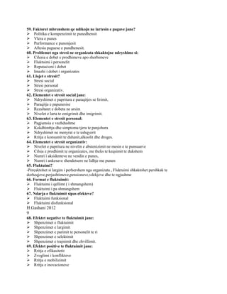 59. Faktoret mbrenshem qe ndikojn ne lartesin e pagave jane?
Politika e kompenzimit te punedhensit
Vlera e punes
Performance e punonjesit
Aftesia paguese e pundhenesit.
60. Problemet nga stresi ne organizata shkaktojne ndryshime si:
Cilesia e dobet e prodhimeve apo sherbimeve
Fluktuimi i personelit
Reputacioni i dobet
Imazhi i dobet i organizates
61. Llojet e stresit?
Stresi social
Stresi personal
Stresi organizativ.
62. Elementet e stresit social jane:
Ndryshimet e papritura e paraqitjes se lirimit,
Paraqitja e papunesise
Rezultatet e dobeta ne arsim
Nivelet e larta te emigrimit dhe imigrimit.
63. Elementet e stresit personal:
Pagjumsia e vazhdushme
Kokdhimbja dhe simptoma tjera te panjohura
Ndryshimet ne menyrat e te ushqyerit
Rritja e konsumit te duhanit,alkoolit dhe droges.
64. Elementet e stresit organizativ:
Nivelet e papritura ne nivelin e abstenizimit ne mesin e te punsuarve
Cilsia e prodhimit te organizates, me theks te keqsimit te dukshem
Numri i aksidenteve ne vendin e punes,
Numri i ankesave shendetsore ne lidhje me punen
65. Fluktuimi?
-Percaktohet si largim i perhershem nga organizata , Fluktuimi shkaktohet pershkak te
dorheqjeve,perjashtimeve,pensioneve,vdekjeve dhe te ngjashme
66. Format e fluktuimit:
Fluktuimi i qellimt ( i shmangshem)
Fluktuimi i pa shmangshem
67. Ndarja e fluktuimit sipas efekteve?
Fluktuimi funksional
Fluktuimi disfunksional
H.Gashani 2012
9
68. Efektet negative te fluktuimit jane:
Shpenzimet e fluktuimit
Shpenzimet e largimit
Shpenzimet e parimit te personelit te ri
Shpenzimet e selektimit
Shpenzimet e trajnimit dhe zhvillimit.
69. Efektet positive te fluktuimit jane:
Rritja e efikasitetit
Zvoglimi i konflikteve
Rritja e mobilizimit
Rritja e inovacioneve
 