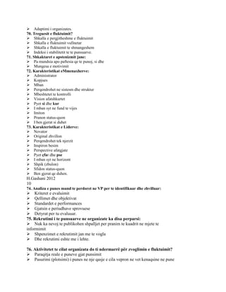 Adaptimi i organizates.
70. Treguesit e fluktuimit?
Shkalla e pergjitheshme e fluktuimit
Shkalla e fluktuimit vullnetar
Shkalla e fluktuimit te shmangeshem
Indeksi i stabilitetit te te punsuarve.
71. Shkaktaret e apstenizmit jane:
Pa mundsia apo paftesia qe te punoj, si dhe
Mungesa e motivimit
72. Karakteristikat eMmenaxherve:
Administrator
Kopjues
Mban
Perqendrohet ne sistesm dhe struktur
Mbeshtetet te kontrolli
Vision afatshkurtet
Pyet si dhe kur
I mban syt ne fund te vijes
Imiton
Pranon status-quon
I ben gjerat si duhet
73. Karakteristikat e Liderve:
Novator
Original zhvillon
Perqendrohet tek njerzit
Inspiron besim
Perspective afatgjate
Pyet çfar dhe pse
I mban syt ne horizont
Shpik (zbulon)
Sfidon status-quon
Ben gjerat qe duhen.
H.Gashani 2012
10
74. Analiza e punes mund te perdoret ne VP per te identifikuar dhe zhvilluar:
Kriteret e evaluimit
Qellimet dhe objektivat
Standardet e performances
Gjatsin e periudhave sprovuese
Detyrat per tu evaluuar.
75. Rekrutimi i te punsuarve ne organizate ka disa perparsi:
Nuk ka nevoj te publikohen shpalljet per pranim te kuadrit ne mjete te
informimit
Shpenzimet e rekrutimit jan me te vogla
Dhe rekrutimi eshte me i lehte.

76. Aktivitetet te cilat organizata do ti ndermarrë për zvoglimin e fluktuimit?
Paraqitja reale e puneve gjat punsimit
Pasurimi (plotsimi) i punes ne nje qasje e cila vepron ne vet kenaqsine ne pune
 