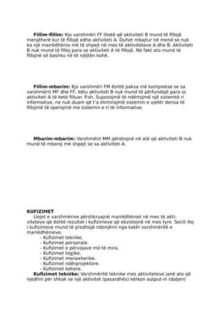 Fillim-fillim: Kjo varshmëri FF thotë që aktiviteti B mund të fillojë
menjëherë kur të fillojë edhe aktiviteti A. Duhet mbajtur në mend se nuk
ka një marrëdhënie më të shpejt në mes të aktiviteteve A dhe B. Aktiviteti
B nuk mund të filloj para se aktiviteti A të fillojë. Në fakt ato mund të
fillojnë së bashku në të njëjtën kohë.
Fillim-mbarim: Kjo varshmëri FM është paksa më kompiekse se sa
varshmërit MF dhe FF, këtu aktiviteti B nuk mund të përfundojë para sc
aktiviteti A të ketë filluar. P.sh. Supozojmë të ndërtojmë një sistemtë ri
informative, ne nuk duam që t’a eliminojmë sistemin e vjetër derisa të
fillojmë të operojmë me sistemin e ri të informative.
Mbarim-mbarim: Varshmërit MM qëndrojnë në atë që aktiviteti B nuk
mund të mbaroj më shpejt se sa aktiviteti A.
KUFIZIMET
Llojet e varshmërive përshkruajnë marrëdhëniet në mes të akti-
viteteve që është rezultat i kufizimeve që ekzistojnë në mes tyre. Secili lloj
i kufizimeve mund të prodhojë ndonjërin nga katër varshmëritë e
marrëdhënieve.
- Kufizimet teknike.
- Kufizimet personale.
- Kufizimet e përvojave më të mira.
- Kufizimet logjike.
- Kufizimet menaxherike.
- Kufizimet ndërprojektore.
- Kufizimet kohore.
Kufizimet teknike: Varshmëritë teknike mes aktiviteteve janë ato që
njedhin për shkak se një aktivitet (pasardhës) kërkon output-in (daljen)
 