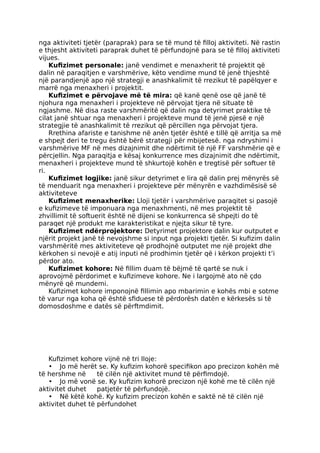 nga aktiviteti tjetër (paraprak) para se të mund të filloj aktiviteti. Në rastin
e thjesht aktiviteti paraprak duhet të përfundojnë para se të filloj aktiviteti
vijues.
Kufizimet personale: janë vendimet e menaxherit të projektit që
dalin në paraqitjen e varshmërive, këto vendime mund të jenë thjeshtë
një parandjenjë apo një strategji e anashkalimit të rrezikut të papëlqyer e
marrë nga menaxheri i projektit.
Kufizimet e përvojave më të mira: që kanë qenë ose që janë të
njohura nga menaxheri i projekteve në përvojat tjera në situate të
ngjashme. Në disa raste varshmëritë që dalin nga detyrimet praktike të
cilat janë shtuar nga menaxheri i projekteve mund të jenë pjesë e një
strategjie të anashkalimit të rrezikut që përcillen nga përvojat tjera.
Rrethina afariste e tanishme në anën tjetër është e tillë që arritja sa më
e shpejt deri te tregu është bërë strategji për mbijetesë. nga ndryshimi i
varshmërive MF në mes dizajnimit dhe ndërtimit të një FF varshmërie që e
përcjellin. Nga paraqitja e kësaj konkurrence mes dizajnimit dhe ndërtimit,
menaxheri i projekteve mund të shkurtojë kohën e tregtisë për softuer të
ri.
Kufizimet logjike: janë sikur detyrimet e lira që dalin prej mënyrës së
të menduarit nga menaxheri i projekteve për mënyrën e vazhdimësisë së
aktiviteteve
Kufizimet menaxherike: Lloji tjetër i varshmërive paraqitet si pasojë
e kufizimeve të imponuara nga menaxhmenti, në mes projektit të
zhvillimit të softuerit është në dijeni se konkurrenca së shpejti do të
paraqet një produkt me karakteristikat e njejta sikur të tyre.
Kufizimet ndërprojektore: Detyrimet projektore dalin kur outputet e
njërit projekt janë të nevojshme si input nga projekti tjetër. Si kufizim dalin
varshmëritë mes aktiviteteve që prodhojnë outputet me një projekt dhe
kërkohen si nevojë e atij inputi në prodhimin tjetër që i kërkon projekti t’i
përdor ato.
Kufizimet kohore: Në fillim duam të bëjmë të qartë se nuk i
aprovojmë përdorimet e kufizimeve kohore. Ne i largojmë ato në çdo
mënyrë që mundemi.
Kufizimet kohore imponojnë fillimin apo mbarimin e kohës mbi e sotme
të varur nga koha që është sfiduese të përdorësh datën e kërkesës si të
domosdoshme e datës së përftmdimit.
Kufizimet kohore vijnë në tri lloje:
• Jo më herët se. Ky kufizim kohorë specifikon apo precizon kohën më
të hershme në të cilën një aktivitet mund të përfimdojë.
• Jo më vonë se. Ky kufizim kohorë precizon një kohë me të cilën një
aktivitet duhet patjetër të përfundojë.
• Në këtë kohë. Ky kufizim precizon kohën e saktë në të cilën një
aktivitet duhet të përfundohet
 