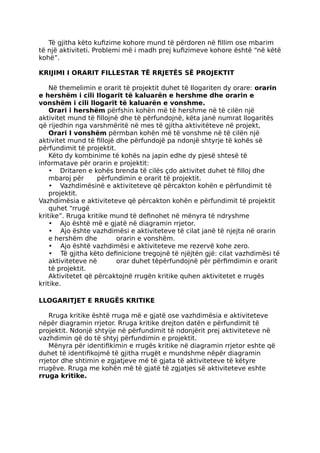 Të gjitha këto kufizime kohore mund të përdoren në fillim ose mbarim
të një aktiviteti. Problemi më i madh prej kufizimeve kohore është “në këtë
kohë”.
KRIJIMI I ORARIT FILLESTAR TË RRJETËS SË PROJEKTIT
Në themelimin e orarit të projektit duhet të Ilogariten dy orare: orarin
e hershëm i cili Ilogarit të kaluarën e hershme dhe orarin e
vonshëm i cili llogarit të kaluarën e vonshme.
Orari i hershëm përfshin kohën më të hershme në të cilën një
aktivitet mund të fillojnë dhe të përfundojnë, këta janë numrat llogaritës
që rijedhin nga varshmëritë në mes të gjitha aktivitëteve në projekt,
Orari I vonshëm përmban kohën më të vonshme në të cilën një
aktivitet mund të fillojë dhe përfundojë pa ndonjë shtyrje të kohës së
përfundimit të projektit.
Këto dy kombinime të kohës na japin edhe dy pjesë shtesë të
informatave për orarin e projektit:
• Dritaren e kohës brenda të cilës çdo aktivitet duhet të filloj dhe
mbaroj për përfundimin e orarit të projektit.
• Vazhdimësinë e aktiviteteve që përcakton kohën e përfundimit të
projektit.
Vazhdimësia e aktiviteteve që përcakton kohën e përfundimit të projektit
quhet “rrugë
kritike”. Rruga kritike mund të definohet në mënyra të ndryshme
• Ajo është më e gjatë në diagramin rrjetor.
• Ajo ështe vazhdimësi e aktiviteteve të cilat janë të njejta në orarin
e hershëm dhe orarin e vonshëm.
• Ajo është vazhdimësi e aktiviteteve me rezervë kohe zero.
• Të gjitha këto definicione tregojnë të njëjtën gjë: cilat vazhdimësi të
aktiviteteve në orar duhet tëpërfundojnë për përfimdimin e orarit
të projektit.
Aktivitetet që përcaktojnë rrugën kritike quhen aktivitetet e rrugës
kritike.
LLOGARITJET E RRUGËS KRITIKE
Rruga kritike është rruga më e gjatë ose vazhdimësia e aktiviteteve
nëpër diagramin rrjetor. Rruga kritike drejton datën e përfundimit të
projektit. Ndonjë shtyije në përfundimit të ndonjërit prej aktiviteteve në
vazhdimin që do të shtyj përfundimin e projektit.
Mënyra për identifikimin e rrugës kritike në diagramin rrjetor eshte që
duhet të identifikojmë të gjitha rrugët e mundshme nëpër diagramin
rrjetor dhe shtimin e zgjatjeve më të gjata të aktiviteteve të këtyre
rrugëve. Rruga me kohën më të gjatë të zgjatjes së aktiviteteve eshte
rruga kritike.
 