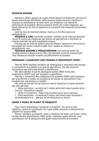 REZERVA KOHORE
Metoda e dytë e gjetjes së rrugës kritike kërkon të llogarisim një sasi të
kohës rezervë për aktivitetet. Koha rezerve është shuma e shprehur e
shtyrjes së aktiviteteve në njësi kohe, pa shkaktuar një shtyrje të
përfundimit të projektit. Rezerva kohore është një numër llogaritar, kjo
është diferenca në mes të mbarimit të vonshëm dhe mbarimit të hershëm
(MV-MH).
Janë dy lloje të rezervës kohore: rezerva e lirë dhe rezerva e
përgjithshme.
REZERVA E LIRË: kjo është renditje e kohëve në të cilat një aktivitet
mund të kryhet pa shkaktuar një shtyrje në planifikimin e hershëm të
ndonjë aktiviteti që janë menjëherë vijuese.
Prandaj ajo ka rezervë kohore prej një ditëshe. Rezerva e lirë mund të
barazohet por kurrë s’mund të jetë më e madhe se rezerva e
përgjithshme. Kur
REZERVA KOHORE E PËRGJITHËSHME: Kjo rezervë është një
renditje kohore e datave në të cilën një aktivitet mund të mbaroj duke
mos shkaktuar shtyijen e kohës së përfundimit të projektit.
PROGRAMI I VLERËSIMIT DHE TEKNIKA E SHQYRTIMIT (PERT)
Teknika PERT bazohet në faktin që kohëzgjatja e aktivitetit dhe kostoja
e menaxhimit të projektit nuk janë të përcaktuar, pra ato mund të
ndryshojnë nga koha dhe kostot e planifikuara.
Me këtë teknikë mund të vlerësojmë kohën (PËRT timë) dhe
shpenzimet (PERT cost) për projektin e planifikuar
Teknika e vlerësimit dhe rishqyrtimit të projektit (PËRT timë) përdoret
për planifikimin e kohës së nevojshme të kryrjes se aktiviteteve cilat i
karakterizon një pasiguri e madhe.
Në vend të marrjes së një kohe të vetme, kërkohen tri kohë vlerësimi
për çdo aktivitet:
• Koha optimiste - sa kohë do t’i duhet aktivitetit nëse kushtet do të
ishin të favorshme (ideale),
• Koha e mundshme - koha nëse kushtet do të ishin normale,
• Koha pesimiste - sa kohë do ti duhen aktivitetit nëse një pjesë e
konsiderueshme e gjërave do të shkojnë jo siç duhet
HAPAT E FAZËS SË PLANIT TË PROJEKTIT
Pasi e kemi kompletuar “pasqyrën e projektit” me synime dhe
objektiva, duhet të vazhdojmë me hapin tjetër, procesin e zbërthimit të
projektit të quajtur WBS.
Derisa “pasqyra e projektit” ishte e vlefshme në fazën më të her- shme
të aktiviteteve planifikuese, WBS është i vlefshëm gjatë aktivite- teve
planifikuese më të detajuara dhe gjatë implementimit të hershëm.
 