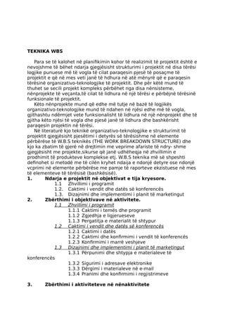 TEKNIKA WBS
Para se të kalohet në planifikimin kohor të realizimit të projektit është e
nevojshme të bëhet ndarja gjegjësisht strukturimi i projektit në disa tërësi
logjike punuese më të vogla të cilat paraqesin pjesë të posaçme të
projektit e që në mes veti janë të hdhura në atë mënyrë që e paraqesin
tërësinë organizativo-teknologjike të projektit. Dhe për këtë mund të
thuhet se secili projekt kompleks përbëhet nga disa nënsisteme,
nënprojekte të veçanta,të cilat të lidhura në një tërësi e përbëjnë tërësinë
funksionale të projektit.
Këto nënprojekte mund që edhe më tutje në bazë të logjikës
organizativo-teknologjike mund të ndahen në njësi edhe më të vogla,
gjithashtu ndërmjet vete funksionalisht të lidhura në një nënprojekt dhe të
gjitha këto njësi të vogla dhe pjesë janë të lidhura dhe bashkërisht
paraqesin projektin në tërësi.
Në literaturë kjo teknikë organizativo-teknologjike e strukturimit të
projektit gjegjësisht pjesëtimi i detyrës së tërësishme në elemente
përbërëse të W.B.S teknikës (THE WORK BREAKDOWN STRUCTURE) dhe
kjo ka zbatim të gjerë në drejtimin me veprime afariste të ndry- shme
gjegjësisht me projekte,sikurse që janë udhëheqja në zhvillimin e
prodhimit të produkteve komplekse etj. W.B.S teknika më së shpeshti
definohet si metodë me të cilën kryhet ndaija e ndonjë detyre ose ndonjë
vcprimi në elemente përbërëse me pamje të raporteve ekzistuese në mes
të elementeve të tërësisë (bashkësisë).
1. Ndarja e projektit në objektivat e tija kryesore.
1.1 Zhvillimi i programit
1.2. Caktimi i vendit dhe datës së konferencës
1.3. Dizajnimi dhe implementimi i planit të marketingut
2. Zbërthimi i objektivave në aktivitete.
1.1 Zhvillimi i programit
1.1.1 Caktimi i temës dhe programit
1.1.2 Zgjedhja e ligjerueseve
1.1.3 Pergatitja e materialit të shtypur
1.2 Caktimi i vendit dhe datës së konferencës
1.2.1 Caktimi i datës
1.2.2 Caktimi dhe konfirmimi i vendit të konferencës
1.2.3 Konfirmimi i marrë veshjeve
1.3 Dizajnimi dhe implementimi i planit të marketingut
1.3.1 Përpunimi dhe shtypja e materialeve të
konferencës
1.3.2 Sigurimi i adresave elektronike
1.3.3 Dërgimi i materialeve në e-mail
1.3.4 Pranimi dhe konfirmimi i regjistrimeve
3. Zbërthimi i aktiviteteve në nënaktivitete
 