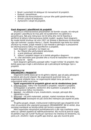 • Niveli i autoritetit të deleguar të menaxherit të projektit.
• Outputi i parashikuar.
• Klientët ose konsumatorët e synuar dhe palët pjesëmarrëse.
• Firmën zyrtare të drejtuesit.
• Zyrtarizimi i ekipit të projektit.
Gant diagrami i planifikimit të projektit
Shumica e infonnacioneve prezantohen në formën vizuele, në mënyrë
që projekti i planifikura të mos jetë në kundërshtim me qëllimet e
parashtruara. Një prej mënyrave më të lehta dhe më të thjeshta e
përfitmit të këtyre informacioneve është modeli i quajtur Gant diagrami.
Ky model është zhvilluar në vitin 1917 në Shtetet e Bashkuara të Amerikës
nga një inxhinier i quajtur Herny L. Gantt. Pavarësisht nga koha kur është
zhvilluar ky model, prapë mbetet si një metodë e përhapur e prezantimit
të informacioneve lidhur me planifikimin e projektit.
Gant diagrami i paraqitur na tregon se:
1. Kur fillojnë dhe përfundojnë aktivitetet.
2. a janë plotësuar aktivitetet.
3. statusi i projektit tregon se si është përgatitur diagrami.
4. cilat aktivitete janë paralele dhe a mund të realizohen në të njëjtën
kohë sikurse të tjerat.
Gant diagrami gjithashtu paraqet edhe ‘rrugën kritike’ të projektit. Kjo
është pasoj apo rrugë e aktiviteteve që e përcaktojnë kohëzgja- tjen e
projektit
KAPITULLI IV
ORGANIZIMI I PROJEKTIT
Organizimi është diçka që ne të gjithë e bëjmë, apo së paku përpiqemi
ta bëjmë atë shumë shpesh. Ne organizojmë pushimet tona, ne
organizojmë shtëpitë tona, ne organizojmë daljet tona, po ashtu ne
organizojmë edhe zyrat tona.
Gjatë organizimit të projektit gjërat më të rëndësishme janë:
1. Informacionet - lidhur me rezultatet e projektit, natyrën e projektit,
kohëzgjatjen e projektit, vlerësimin dhe kualitetin e projektit si dhe
informacionet lidhur me klientin,
2. Njerëzit - me aftësitë e tyre, kreativitetin, nevojat, përvojat dhe
zgjuarsitë e tyre,
3. Resurset - siq janë materialet, pajisjet, mjetet monetare dhe koha.
Organizatat ekzistojnë në çdo vend dhe rrethojnë çdo aspekt të jetës
son.
Të gjitha grupet, ekipet, institucionet (ndërmarrjet) apo shoqëritë në të
cilat ne punojmë dhe veprojmë paraqesin ORGANIZATAT. Në të vërtet, disa
sociolog mendojnë se familja është një formë e organizatës.
Këto organizata ndryshojnë jashtëzakonisht si për nga madhësia ashtu
edhe sa i përket aspektit të ndërlikueshmërisë. Ato mund të jenë të vogla,
të përbëra nga një numëf Tkufizuari njei'ëzve me interesa të rëndomta, siç
janë p.sh. zhvillimi i lojës së golfit apo shahut, apo ato mund të jenë
 