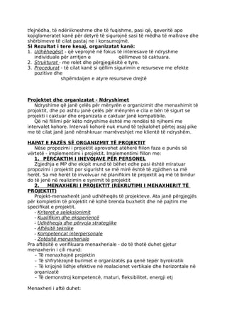 tfejnëdha, të ndëriikneshrne dhe të fuqishme, pasi që, qeveritë apo
kojiglomeratet kanë për detyrë të sigurojnë sasi të mëdha të mallrave dhe
shërbimeve të cilat pastaj ne i konsumojmë.
Si Rezultat i tere kesaj, organizatat kanë:
1. Udhëheqësit - që veprojnë në fokus të interesave të ndryshme
individuale për arritjen e qëllimeve të caktuara.
2. Strukturat - me rolet dhe përgjegjësitë e tyre.
3. Procedurat - të cilat kanë si qëllim sigurimin e resurseve me efekte
pozitive dhe
shpëmdaijen e atyre resurseve drejtë
Projektet dhe organizatat - Ndryshimet
Ndryshime që janë çelës për mënyrën e organizimit dhe menaxhimit të
projoktit, dhe po ashtu janë çelës për mënyrën e cila e bën të sigurt se
projekti i caktuar dhe organizata e caktuar janë kompatibile.
Që në fillimi për këto ndryshime është me rendësi të njihemi me
intervalet kohore. Intervali kohorë nuk mund të tejkalohet përtej asaj pike
me të cilat janë janë nënshkruar marrëveshjet me klientë të ndryshëm.
HAPAT E FAZËS SË ORGANIZMIT TË PROJEKTIT
Nëse propozimi i projektit aprovohet atëherë fiilon faza e punës së
vërtetë - implementimi i projektit. Implementimi fillon me:
1. PËRCAKTIM I INEVOJAVE PËR PERSONEL
Zgjedhja e MP dhe ekipit mund të bëhet edhe pasi është miratuar
propozimi i projektit por sigurisht se më mirë është të zgjidhen sa më
herët. Sa më herët të involvuar në planifikim të projektit aq më të bindur
do të jenë në realizimin e synimit të projektit
2. MENAXHERI I PROJEKTIT (REKRUTIMI I MENAXHERIT TË
PROJEKTIT)
Projekt-menaxherët janë udhëheqës të projekteve. Ata janë përgjegjës
për kompletim të projektit në kohë brenda buxhetit dhe në pajtim me
specifikat e projektit.
- Kriteret e seleksionimit
- Kualifikim dhe eksperiencë
- Udhëheqja dhe përvoja strategjike
- Aftësitë teknike
- Kompetencat interpersonale
- Zotësitë menaxheriale
Pra aftësitë e verifikuara menaxheriale - do të thotë duhet gjetur
menaxherin i cili mund:
- Të menaxhojnë projektin
- Të shfrytëzojnë burimet e organizatës pa qenë tepër byrokratik
- Të krijojnë lidhje efektive në realacionet vertikale dhe horizontale në
organizatë
- Të demonstroj kompetencë, maturi, fleksibilitet, energji etj
Menaxheri i aftë duhet:
 