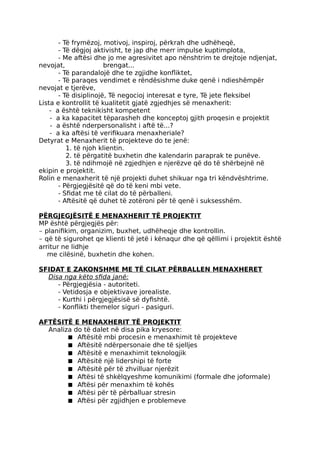 - Të frymëzoj, motivoj, inspiroj, përkrah dhe udhëheqë,
- Të dëgjoj aktivisht, te jap dhe merr impulse kuptimplota,
- Me aftësi dhe jo me agresivitet apo nënshtrim te drejtoje ndjenjat,
nevojat, brengat...
- Të parandalojë dhe te zgjidhe konfliktet,
- Të paraqes vendimet e rëndësishme duke qenë i ndieshëmpër
nevojat e tjerëve,
- Të disiplinojë, Të negocioj interesat e tyre, Të jete fleksibel
Lista e kontrollit të kualitetit gjatë zgjedhjes së menaxherit:
- a është teknikisht kompetent
- a ka kapacitet tëparasheh dhe konceptoj gjith proqesin e projektit
- a është nderpersonalisht i aftë të...?
- a ka aftësi të verifikuara menaxheriale?
Detyrat e Menaxherit të projekteve do te jenë:
1. të njoh klientin.
2. të përgatitë buxhetin dhe kalendarin paraprak te punëve.
3. të ndihmojë në zgjedhjen e njerëzve që do të shërbejnë në
ekipin e projektit.
Rolin e menaxherit të një projekti duhet shikuar nga tri këndvështrime.
- Përgjegjësitë që do të keni mbi vete.
- Sfidat me të cilat do të përballeni.
- Aftësitë që duhet të zotëroni për të qenë i suksesshëm.
PËRGJEGJËSITË E MENAXHERIT TË PROJEKTIT
MP është përgjegjës për:
- planifikim, organizim, buxhet, udhëheqje dhe kontrollin.
- që të sigurohet qe klienti të jetë i kënaqur dhe që qëllimi i projektit është
arritur ne lidhje
me cilësinë, buxhetin dhe kohen.
SFIDAT E ZAKONSHME ME TË CILAT PËRBALLEN MENAXHERET
Disa nga këto sfida janë:
- Përgjegjësia - autoriteti.
- Vetidosja e objektivave jorealiste.
- Kurthi i përgjegjësisë së dyfishtë.
- Konflikti themelor siguri - pasiguri.
AFTËSITË E MENAXHERIT TË PROJEKTIT
Analiza do të dalet në disa pika kryesore:
■ Aftësitë mbi procesin e menaxhimit të projekteve
■ Aftësitë ndërpersonaie dhe të sjelljes
■ Aftësitë e menaxhimit teknologjik
■ Aftësitë një lidershipi të forte
■ Aftësitë për të zhvilluar njerëzit
■ Aftësi të shkëlqyeshme komunikimi (formale dhe joformale)
■ Aftësi për menaxhim të kohës
■ Aftësi për të përballuar stresin
■ Aftësi për zgjidhjen e problemeve
 