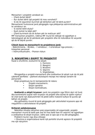 Menaxheri i projektit vendosë se:
- Çfarë duhet bërë?
- Kur duhet bërë (që projekti të mos vonohet)?
- Si do të sigurohen burimet që kërkohen për të bërë punën?
Menaxheret funksional janë përgjegjës nga pikëpamja administrative për
te vendosur se:
- Si duhet bërë diçka?
- Kush duhet ta bëjë atë?
- Çfarë burimesh do të duhen për te realizuar atë?
MP menaxhon projektin, ndërsa MF mund të ndikojë në zgjedhjen e
teknologjisë që do të përdoret për projektin dhe të individëve të veçantë
që do të bëjnë punën.
Cilesit baze te menaxherit te projekteve janë:
- Ndershmeria, - Bindes, - I vendosur, - I orienatuar nga procesi, -
Integritet personal
- I komunikushuëm, - Pranon riskun
3. REKURTIMI I EKIPIT TE PROJEKTIT
Fazat e zhvillimit, evoluimit te ekipit:
1. Formimi
2. Reagimi
3. Nivelimi
4. Veprimi
5. Shpërbërjes
Përzgjedhja e projekt-menaxherit dhe anëtarëve të ekipit nuk do të jetë
çdoherë perfekte - çdoherë ekzistojnë rreziqe me ndonjë vendim të
personelit.
Ekipi projektues ka tri komponente të ndara:
• Projekt-menaxherin.
• Ekipin qendror.
• Ekipin kontraktues.
Anëtarët e ekipit kryesor: janë me projektin nga fillimi deri në fund.
Ata konkretisht luajnë rolin kryesor në projekt dhe duhet të sjellin njohuri
të cilat kanë një zbatueshmëri të plotë edhe matanë kufijve të punës që
bëhet në projekt.
Ata gjithashtu mund të jenë përgjegjës për aktivitetet kryesore apo në
rregullimin e aktiviteteve në projekt.
Kriteret seleksionuese
Ndonëse situata ndryshon prej organizatës në organizatë, projekt-
menaxheri mund të ketë pak ose të mos ketë fare liri veprimi në zgjedhjen
e anëtarëve të ekipit kryesor, edhe pse ai apo ajo e ka atë përgjegjësi.
Problemi buron nga disa shkaqe:
• Shumica e organizatave kanë një portofol shumë agresiv të projektit
me një ndryshim
 