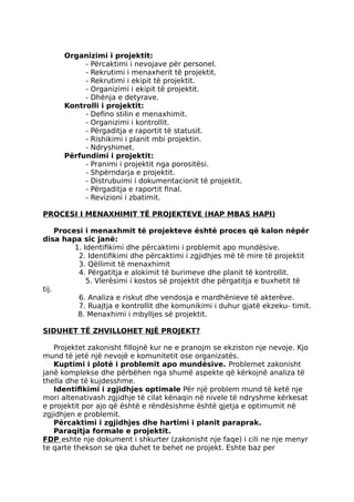 Organizimi i projektit:
- Përcaktimi i nevojave për personel.
- Rekrutimi i menaxherit të projektit.
- Rekrutimi i ekipit të projektit.
- Organizimi i ekipit të projektit.
- Dhënja e detyrave.
Kontrolli i projektit:
- Defino stilin e menaxhimit.
- Organizimi i kontrollit.
- Përgaditja e raportit të statusit.
- Rishikimi i planit mbi projektin.
- Ndryshimet.
Përfundimi i projektit:
- Pranimi i projektit nga porositësi.
- Shpërndarja e projektit.
- Distrubuimi i dokumentacionit të projektit.
- Përgaditja e raportit final.
- Revizioni i zbatimit.
PROCESI I MENAXHIMIT TË PROJEKTEVE (HAP MBAS HAPI)
Procesi i menaxhmit të projekteve është proces që kalon nëpër
disa hapa sic janë:
1. Identifikimi dhe përcaktimi i problemit apo mundësive.
2. Identifikimi dhe përcaktimi i zgjidhjes më të mire të projektit
3. Qëllimit të menaxhimit
4. Përgatitja e alokimit të burimeve dhe planit të kontrollit.
5. Vlerësimi i kostos së projektit dhe përgatitja e buxhetit të
tij.
6. Analiza e riskut dhe vendosja e mardhënieve të akterëve.
7. Ruajtja e kontrollit dhe komunikimi i duhur gjatë ekzeku- timit.
8. Menaxhimi i mbylljes së projektit.
SIDUHET TË ZHVILLOHET NJË PROJEKT?
Projektet zakonisht fillojnë kur ne e pranojm se ekziston nje nevoje. Kjo
mund të jetë një nevojë e komunitetit ose organizatës.
Kuptimi i plotë i problemit apo mundësive. Problemet zakonisht
janë komplekse dhe përbëhen nga shumë aspekte që kërkojnë analiza të
thella dhe të kujdesshme.
Identifikimi i zgjidhjes optimale Për një problem mund të ketë nje
mori altenativash zgjidhje të cilat kënaqin në nivele të ndryshme kërkesat
e projektit por ajo që është e rëndësishme është gjetja e optimumit në
zgjidhjen e problemit.
Përcaktimi i zgjidhjes dhe hartimi i planit paraprak.
Paraqitja formale e projektit.
FDP eshte nje dokument i shkurter (zakonisht nje faqe) i cili ne nje menyr
te qarte thekson se qka duhet te behet ne projekt. Eshte baz per
 