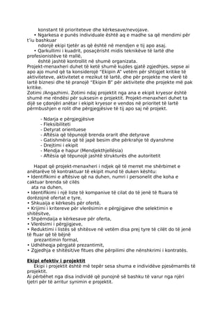 konstant të prioriteteve dhe kërkesave/nevojave.
• Ngarkesa e punës individuale është aq e madhe sa që mendimi për
t’iu bashkuar
ndonjë ekipi tjetër as që është në mendjen e tij apo asaj.
• Qarkullimi i kuadrit, posaçërisht midis teknikëve të lartë dhe
profesionistëve të rrallë,
është jashtë kontrollit në shumë organizata.
Projekt-menaxheri duhet të ketë shumë kujdes gjatë zgjedhjes, sepse ai
apo ajo mund që ta konsiderojë “Ekipin A” vetëm për shtigjet kritike të
aktiviteteve, aktivitetet e rrezikut të lartë, dhe për projekte me vlerë të
lartë biznesi dhe të pranojë “Ekipin B” për aktivitete dhe projekte më pak
kritike.
Zotimi /Angazhimi. Zotimi ndaj projektit nga ana e ekipit kryesor është
shumë me rëndësi për suksesin e projektit. Projekt-menaxheri duhet ta
dijë se çdonjëri anëtar i ekipit kryesor e vendos në prioritet të lartë
përmbushjen e rolit dhe përgjegjësive të tij apo saj në projekt.
- Ndarja e përgjegjësive
- Fleksibiliteti
- Detyrat orientuese
- Aftësia që tëpunojë brenda orarit dhe detyrave
- Gatishmëria që të japë besim dhe përkrahje të dyanshme
- Drejtimi i ekipit
- Mendja e hapur (Mendjekthjellësia)
- Aftësia që tëpunojë jashtë strukturës dhe autoritetit
Hapat që projekt-menaxheri i ndjek që të merret me shërbimet e
anëtarëve të kontraktuar të ekipit mund të duken kështu:
• Identifikimi e aftësive që na duhen, numri i personelit dhe koha e
caktuar brenda së cilës
ata na duhen,
• Identifikimi i një liste të kompanive të cilat do të jenë të ftuara të
dorëzojnë ofertat e tyre,
• Shkuaija e kërkesës për ofertë,
• Krijimi i kritereve për vlerësimin e përgjigjeve dhe selektimin e
shitësitve,
• Shpëmdaija e kërkesave për oferta,
• Vlerësimi i përgjigjeve,
• Reduktimi i listës së shitësve në vetëm disa prej tyre të cilët do të jenë
të ftuar që të bëjnë
prezantimin formal,
• Udhëheqja përgjatë prezantimit,
• Zgjedhja e shitësit/ve fitues dhe përpilimi dhe nënshkrimi i kontratës.
Ekipi efektiv i projektit
Ekipi i projektit është më tepër sesa shuma e individëve pjesëmarrës të
projektit.
Ai përbëhet nga disa individë që punojnë së bashku të varur nga njëri
tjetri për të arritur synimin e projektit.
 