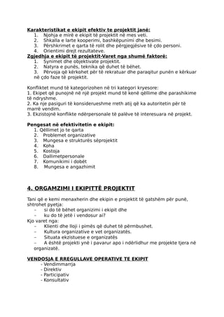 Karakteristikat e ekipit efektiv te projektit janë:
1. Njohja e mirë e ekipit të projektit në mes veti.
2. Shkalla e larte kooperimi, bashkëpunimi dhe besimi.
3. Përshkrimet e qarta të rolit dhe përgjegjësive të çdo personi.
4. Orientimi drejt rezultateve.
Zgjedhja e ekipit të projektit-Varet nga shumë faktorë:
1. Synimet dhe objektivate projektit.
2. Natyra e punës, teknika që duhet të bëhet.
3. Përvoja që kërkohet për të rekratuar dhe paraqitur punën e kërkuar
në çdo faze të projektit.
Konfliktet mund të kategorizohen në tri kategori kryesore:
1. Ekipet që punojnë në një projekt mund të kenë qëllime dhe parashikime
të ndryshme.
2. Ka nje pasiguri të konsiderueshme rreth atij që ka autoritetin për të
marrë vendim.
3. Ekzistojnë konflikte ndërpersonale të palëve të interesuara në projekt.
Pengesat në efektivitetin e ekipit:
1. Qëllimet jo te qarta
2. Problemet organizative
3. Mungesa e strukturës sëprojektit
4. Koha
5. Kostoja
6. Dallimetpersonale
7. Komunikimi i dobët
8. Mungesa e angazhimit
4. ORGAMZIMI I EKIPITTË PROJEKTIT
Tani që e kemi menaxherin dhe ekipin e projektit të gatshëm për punë,
shtrohet pyetja:
- si do të bëhet organizimi i ekipit dhe
- ku do të jetë i vendosur ai?
Kjo varet nga:
- Klienti dhe lloji i pimës që duhet të përmbushet.
- Kultura organizative e vet organizatës.
- Situata ekzistuese e organizatës
- A është projekti ynë i pavarur apo i ndërlidhur me projekte tjera në
organizatë.
VENDOSJA E RREGULLAVE OPERATIVE TE EKIPIT
- Vendimmarrja
- Direktiv
- Participativ
- Konsultativ
 