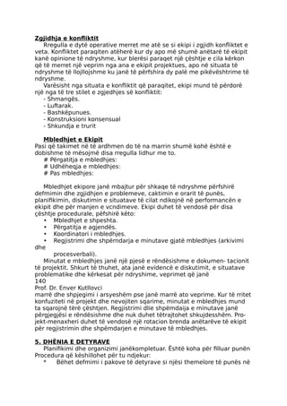 Zgjidhja e konfliktit
Rregulla e dytë operative merret me atë se si ekipi i zgjidh konfliktet e
veta. Konfliktet paraqiten atëherë kur dy apo më shumë anëtarë të ekipit
kanë opinione të ndryshme, kur blerësi paraqet një çështje e cila kërkon
që të merret një veprim nga ana e ekipit projektues, apo në situata të
ndryshme të llojllojshme ku janë të përfshira dy palë me pikëvështrime të
ndryshme.
Varësisht nga situata e konfliktit që paraqitet, ekipi mund të përdorë
një nga të tre stilet e zgjedhjes së konfliktit:
- Shmangës.
- Luftarak.
- Bashkëpunues.
- Konstruksioni konsensual
- Shkundja e trurit
Mbledhjet e Ekipit
Pasi që takimet në të ardhmen do të na marrin shumë kohë është e
dobishme të mësojmë disa rregulla lidhur me to.
# Përgatitja e mbledhjes:
# Udhëheqja e mbledhjes:
# Pas mbledhjes:
Mbledhjet ekipore janë mbajtur për shkaqe të ndryshme përfshirë
defmimin dhe zgjidhjen e problemeve, caktimin e orarit të punës,
planifikimin, diskutimin e situatave të cilat ndikojnë në performancën e
ekipit dhe për manjen e vcndimeve. Ekipi duhet të vendosë për disa
çështje procedurale, pëfshirë këto:
• Mbledhjet e shpeshta.
• Përgatitja e agjendës.
• Koordinatori i mbledhjes.
• Regjistrimi dhe shpërndarja e minutave gjatë mbledhjes (arkivimi
dhe
procesverbali).
Minutat e mbledhjes janë një pjesë e rëndësishme e dokumen- tacionit
të projektit. Shkurt të thuhet, ata janë evidencë e diskutimit, e situatave
problematike dhe kërkesat për ndryshime, veprimet që janë
140
Prof. Dr. Enver Kutllovci
marrë dhe shpjegimi i arsyeshëm pse janë marrë ato veprime. Kur të rritet
konfuziteti në projekt dhe nevojiten sqarime, minutat e mbledhjes mund
ta sqarojnë tërë çështjen. Regjistrimi dlie shpëmdaija e minutave janë
përgjegjësi e rëndësishme dhe nuk duhet tëtrajtohet shkujdesshëm. Pro-
jekt-menaxheri duhet të vendosë një rotacion brenda anëtarëve të ekipit
për regjistrimin dhe shpëmdarjen e minutave të mbledhjes.
5. DHËNIA E DETYRAVE
Planifikimi dhe organizimi janëkompletuar. Është koha për filluar punën
Procedura që këshillohet për tu ndjekur:
* Bëhet defmimi i pakove të detyrave si njësi themelore të punës në
 