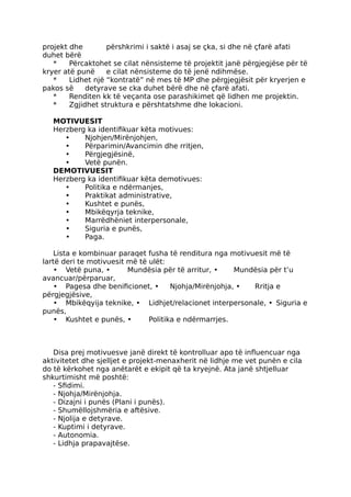 projekt dhe përshkrimi i saktë i asaj se çka, si dhe në çfarë afati
duhet bërë
* Përcaktohet se cilat nënsisteme të projektit janë përgjegjëse për të
kryer atë punë e cilat nënsisteme do të jenë ndihmëse.
* Lidhet një “kontratë” në mes të MP dhe përgjegjësit për kryerjen e
pakos së detyrave se cka duhet bërë dhe në çfarë afati.
* Renditen kk të veçanta ose parashikimet që lidhen me projektin.
* Zgjidhet struktura e përshtatshme dhe lokacioni.
MOTIVUESIT
Herzberg ka identifikuar këta motivues:
• Njohjen/Mirënjohjen,
• Përparimin/Avancimin dhe rritjen,
• Përgjegjësinë,
• Vetë punën.
DEMOTIVUESIT
Herzberg ka identifikuar këta demotivues:
• Politika e ndërmanjes,
• Praktikat administrative,
• Kushtet e punës,
• Mbikëqyrja teknike,
• Marrëdhëniet interpersonale,
• Siguria e punës,
• Paga.
Lista e kombinuar paraqet fusha të renditura nga motivuesit më të
lartë deri te motivuesit më të ulët:
• Vetë puna, • Mundësia për të arritur, • Mundësia për t’u
avancuar/përparuar,
• Pagesa dhe benificionet, • Njohja/Mirënjohja, • Rritja e
përgjegjësive,
• Mbikëqyija teknike, • Lidhjet/relacionet interpersonale, • Siguria e
punës,
• Kushtet e punës, • Politika e ndërmarrjes.
Disa prej motivuesve janë direkt të kontrolluar apo të influencuar nga
aktivitetet dhe sjelljet e projekt-menaxherit në lidhje me vet punën e cila
do të kërkohet nga anëtarët e ekipit që ta kryejnë. Ata janë shtjelluar
shkurtimisht më poshtë:
- Sfidimi.
- Njohja/Mirënjohja.
- Dizajni i punës (Plani i punës).
- Shumëllojshmëria e aftësive.
- Njolija e detyrave.
- Kuptimi i detyrave.
- Autonomia.
- Lidhja prapavajtëse.
 