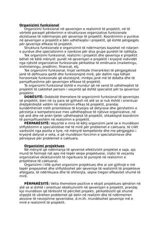 Organizimi funksional
Organizimi funksional në qeverisjen e realizimit të projektit, në të
vërtetë paraqet përdorimin e strukturave organizative funksionale
ekzistuese të ndërmanjes për qeverisje të projektit. Koordinimin e punëve
në qeverisjen e projektit e bën udhëheqësi i projektit, që është përgjegjës
për qeverisje efikase të projektit.
Struktura funksionale e organizimit të ndërmarrjes bazohet në ndarjen
e punëve dhe specializimin e njerëzve për disa grupe punësh të njëllojta.
Tek organizimi funksional, realizimi i projektit dhe qeverisja e projektit
bëhet në këtë mënyrë: punët në qeverisjen e projektit i kryejnë individët
nga njësitë organizative funksionale përkatëse të emëruara (maiketingu,
inxhinieringu, prodhimi, financat, etj.
Tek organizimi funksional, linjat vertikale (hierarkike) të përgjegjësisë
janë të definuara qartë dhe funksionojnë mirë, për dallim nga lidhjet
horizontale funksionale që ekzistojnë, mirëpo janë më të dobëta dhe të
pamjaftueshme për qeverisjen efikase të projektit.
Te organizimi funksional është e mundur që në vend të udhëheqësit të
projektit të caktohet personi i veçantë që është specialist për ta qeverisur
projektin
DOBËSITË: Dobësitë themelore të organizimit funksional të qeverisjes
së projektit, bien në sy para së gjithash në atë se ai nuk është i orientuar
drejtpërdrejtë vetëm në realizimin efikas të projektit, prandaj
kundërthëniet rreth prioriteteve të kryeijes së detyrave dhe gërshetimi e
përzietja e kompetencave mes udhëheqësve të njësive organizative, në
një anë dhe në anën tjetër udhëheqësit të projektit, shkaktojnë koordinim
të pamjafitueshëm në realizimin e projektit.
PËRPARËSITË: Veçoritë e mira të këtij organizimi janë se e mundëson
shfiytëzimin e specialistëve më të mirë për problemet e caktuara, të cilët
varësisht nga pozita e tyre, në mënyrë kompetente dhe me përgjegjësi i
kryejnë detyrat e veta, e që mundëson forcimin e specializimeve dhe
përvojave për problemet e caktuara.
Organizimi projektues
Në mënyrë që ndërmanja të qeverisë efektivisht projektet e saja, ajo
mund të formojë një apo më tepër ekipe projektuese, (njësi të veçanta
organizative ekskluzivisht të ngarkuara të punojnë në realizimin e
projekteve të caktuara).
Organizimi i tillë quhet organizim projektues dhe ai sot gjithnjë e më
tepër propozohet dhe shfiytëzohet për qeverisje të realizimit të projekteve
afatgjata, të ndërlikuara dhe të shtrenjta, sepse tregon efikasitet shumë të
mirë.
PËRPARËSITË: Vetia themelore pozitive e ekipit projektues qëndron në
atë se ai është i orientuar ekskluzivisht në qeverisjen e projektit, prandaj
kjo mundëson që tërësisht të përcillet projekti, përkatësisht që shumë
shpejtë të vërehen problemet që dalin në realizim dhe të ndërmerren
aksione të nevojshme qeverisëse, d.m.th. mundësohet qeverisje më e
mirë e realizimit të projektit.
 