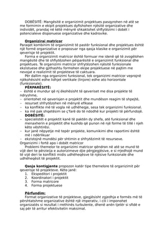 DOBËSITË: Mangësitë e organizimit projektues pasqyrohen në atë se
me formimin e ekipit projektues dyfishohen njësitë organizative dhe
individët, prandaj në këtë mënyrë shkaktohet shftytëzimi i dobët i
potencialeve disponuese organizative dhe kadrovike.
Organizirai matricor
Paraqet kombinim të organizimit të pastër funksional dhe projektues është
një formë organizative e propozuar nga qasja klasike e organizimit për
qeverisje të projektit.
Forma e organizimit matricor është formuar me idenë që të zvogëlohen
mangësitë dhe të shfiytëzohen pëiparësitë e organizimit funksional dhe
projektues. Te organizimi matricor shfrytëzohen njësitë funksionale
ekzistuese dhe gjithashtu formohen ekipe projektuese në pajtim me
nevojat e realizimit të projekteve të caktuara.
Për dallim nga organizimi funksional, tek organizimi matricor veprojnë
njëkohësisht edhe lidhjet vertikale (linjore) edhe ato horizontale
(funksionale).
PËRPARËSITË:
- është e mundur që nj ëkohësisht të qeveriset me disa projekte të
ndryshme,
- orientohet në qeverisjen e projektit dhe mundëson reagim të shpejtë,
- resurset shfrytëzohen në mënyrë efikase
- ka konflikte më të vogla në udhëheqje, sesa tek organizimi funksional.
- ka më pak shqetësim se ç'farë do të ndodhë kur projekti të përfundojë.
DOBËSITË:
- specialistët e projektit kanë të paktën dy shefa, atë funksional dhe
menaxherin e projektit dhe kushdo që punon në një forme të tillë i njeh
këto vështirësi.
- kur janë nëpyetje më tepër projekte, komunikimi dhe raportimi është
më i ndërlikuar
- ekzistojnë mundësi për shtimin e shfrytëzimit të resurseve.
Organizimi i fortë apo i dobët matricor
Problemi themelor te organizimi matricor qëndron në atë se mund të
vijë deri te përzieija e autorizimeve djie përgjegjësive, e si rrjedhojë mund
të vijë deri te konflikti midis udhëheqësve të njësive funksionale dhe
udhëheqësit të projektit.
Qasja kontigjente propozon katër tipe themelore të organizimit për
qeverisje të projekteve. Këto janë:
1. Ekspeditori i projektit
2. Koordinatori i projektit
3. Forma matricore
4. Forma projektuese
Përfundim:
Format organizative të projekteve, gjegjësisht zgjedhja e formës më të
përshtatshme organizative është një imperativ, i cili i imponohet
organizatës si rezultat i rrethinës turbulente, dhenë anën tjetër si sfidë e
saj për të arritur efektivitetin maksimal.
 