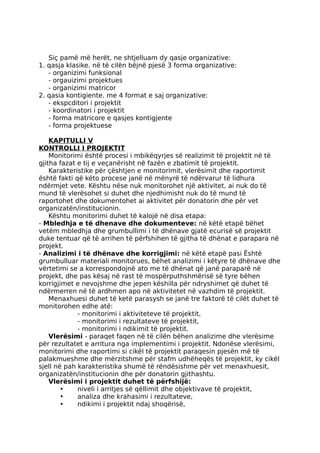 Siç pamë më herët, ne shtjelluam dy qasje organizative:
1. qasja klasike. në të cilën bëjnë pjesë 3 forma organizative:
- organizimi funksional
- orgauizimi projektues
- organizimi matricor
2. qasia kontigiente. me 4 format e saj organizative:
- ekspcditori i projektit
- koordinatori i projektit
- forma matricore e qasjes kontigjente
- forma projektuese
KAPITULLI V
KONTROLLI I PROJEKTIT
Monitorimi është procesi i mbikëqyrjes së realizimit të projektit në të
gjitha fazat e tij e veçanërisht në fazën e zbatimit të projektit.
Karakteristike për çështjen e monitorimit, vlerësimit dhe raportimit
është fakti që këto procese janë në mënyrë të ndërvarur të lidhura
ndërmjet vete. Kështu nëse nuk monitorohet një aktivitet, ai nuk do të
mund të vlerësohet si duhet dhe njedhimisht nuk do të mund të
raportohet dhe dokumentohet ai aktivitet për donatorin dhe për vet
organizatën/institucionin.
Kështu monitorimi duhet të kalojë në disa etapa:
- Mbledhja e të dhenave dhe dokumenteve: në këtë etapë bëhet
vetëm mbledhja dhe grumbullimi i të dhënave gjatë ecurisë së projektit
duke tentuar që të arrihen të përfshihen të gjitha të dhënat e parapara në
projekt.
- Analizimi i të dhënave dhe korrigjimi: në këtë etapë pasi Është
grumbulluar materiali monitorues, bëhet analizimi i këtyre të dhënave dhe
vërtetimi se a korrespondojnë ato me të dhënat që janë paraparë në
projekt, dhe pas kësaj në rast të mospërputhshmërisë së tyre bëhen
korrigjimet e nevojshme dhe jepen këshilla për ndryshimet që duhet të
ndërmerren në të ardhmen apo në aktivitetet në vazhdim të projektit.
Menaxhuesi duhet të ketë parasysh se janë tre faktorë të cilët duhet të
monitorohen edhe atë:
- monitorimi i aktiviteteve të projektit,
- monitorimi i rezultateve të projektit,
- monitorimi i ndikimit të projektit.
Vlerësimi - paraqet faqen në të cilën bëhen analizime dhe vlerësime
për rezultatet e arritura nga implementimi i projektit. Ndonëse vlerësimi,
monitorimi dhe raportimi si cikël të projektit paraqesin pjesën më të
palakmueshme dhe mërzitshme për stafm udhëheqës të projektit, ky cikël
sjell në pah karakteristika shumë të rëndësishme për vet menaxhuesit,
organizatën/institucionin dhe për donatorin gjithashtu.
Vlerësimi i projektit duhet të përfshijë:
• niveli i arritjes së qëllimit dhe objektivave të projektit,
• analiza dhe krahasimi i rezultateve,
• ndikimi i projektit ndaj shoqërisë,
 