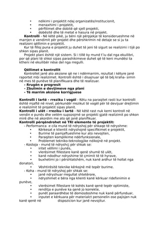 • ndikimi i projektit ndaj organizatës/institucionit,
• menaxhimi i projektit,
• përfitimet dhe dobitë që sjell projekti,
• dobësitë dhe të metat e hasura në projekt.
Kontrolli - Në këtë pikë, ju bëni një përpjekje të konsiderueshme në
marrjen e vendimit për projekt dhe përshkrimin në detaje se si ju ta
realizoni qëllimin e projektit.
Kur të filloj puna e projektit ju duhet të jeni të sigurt se realizimi i tijë po
shkon sipas planit.
Projekt plani është një sistem. Si i tillë ky mund t’iu dal nga ekuilibri,
por që plani të shkoi sipas parashikimeve duhet që të keni mundësi ta
ktheni në ekuilibër nëse del nga rregulli.
Qëllimet e kontrollit
Kontrollet janë ato aksione që ne i ndërmarrim, rezultat i këtyre janë
raportet mbi realizimet. Kontrolli është i disajnuar që të bëj kraha- simin
në mes të punëve të planifikuara dhe të realizuar.
- Rrugën e progresit
- Zbulimin e devijimeve nga plani
- Të marrim aksione korrigjuese
Kontrolli i Iartë - rreziku i vogël - Këtu na paraqitet rasti kur kontrolli
është mjaftë në nivel, përkundër rrezikut të vogël për të devijuar drejtimin
e realizimit të projektit sipas planit.
Kontrolli i ulët - rreziku i Iartë - Në këtë rast nuk kemi kontroll në
vendin e punës dhe vetëm supozojmë se projekti gjatë realizimit po shkon
mirë dhe në akordim me ato që janë planifikuar.
Kontrolli përqëndrohet në TRI elemente të projektit:
- Performanca e cila mund të ndryshoj për shkaqe të ndryshme:
• Kërkesat e klientit ndryshojnë specifikimet e projektit,
• Burime të pamjaftueshme kur ato nevojiten,
• Paraqiten komplikime ndërfunksionale,
• Problemet tekniko-teknologjike ndikojnë në projekt.
- Kostoja - mund të ndryshcj për shkak se:
• iritet vëllimi i punës,
• vlerësimet fillestare kanë qenë shumë të ulët,
• kanë ndodhur ndryshime të çmimit të të hyrave,
• buxhetimi jo i përshtatshëm, nuk kanë ardhur të hollat nga
donatori,
• Vështirësitë teknike kërkojnë më tepër burime.
- Koha - mund të ndryshoj për shkak se:
• janë ndryshuar rregullat shtetërore,
• ndryshimet e bëra nga klienti kanë kërkuar ridefxnimin e
punëve,
• vlerësimet fillestare të kohës kanë qenë tepër optimiste,
• renditja e punëve ka qenë jo korrekte,
• punët paraardhëse të domosdoshme nuk kanë përfunduar,
• inputet e kërkuara për materialct personelin ose pajisjen nuk
kanë qenë në dispozicion kur janë nevojitur.
 