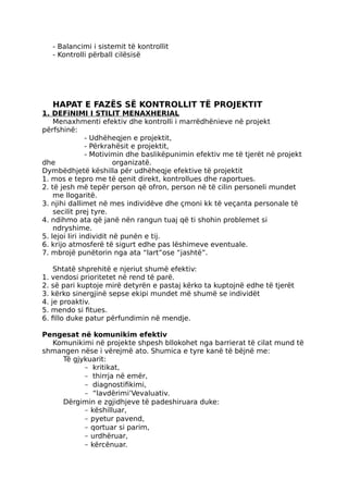 - Balancimi i sistemit të kontrollit
- Kontrolli përball cilësisë
HAPAT E FAZËS SË KONTROLLIT TË PROJEKTIT
1. DEFiNIMI I STILIT MENAXHERIAL
Menaxhmenti efektiv dhe kontrolli i marrëdhënieve në projekt
përfshinë:
- Udhëheqjen e projektit,
- Përkrahësit e projektit,
- Motivimin dhe baslikëpunimin efektiv me të tjerët në projekt
dhe organizatë.
Dymbëdhjetë këshilla për udhëheqje efektive të projektit
1. mos e tepro me të qenit direkt, kontrollues dhe raportues.
2. të jesh më tepër person që ofron, person në të cilin personeli mundet
me llogaritë.
3. njihi dallimet në mes individëve dhe çmoni kk të veçanta personale të
secilit prej tyre.
4. ndihmo ata që janë nën rangun tuaj që ti shohin problemet si
ndryshime.
5. lejoi Iiri individit në punën e tij.
6. krijo atmosferë të sigurt edhe pas lëshimeve eventuale.
7. mbrojë punëtorin nga ata “lart”ose “jashtë”.
Shtatë shprehitë e njeriut shumë efektiv:
1. vendosi prioritetet në rend të parë.
2. së pari kuptoje mirë detyrën e pastaj kërko ta kuptojnë edhe të tjerët
3. kërko sinergjinë sepse ekipi mundet më shumë se individët
4. je proaktiv.
5. mendo si fitues.
6. fillo duke patur përfundimin në mendje.
Pengesat në komunikim efektiv
Komunikimi në projekte shpesh bllokohet nga barrierat të cilat mund të
shmangen nëse i vërejmë ato. Shumica e tyre kanë të bëjnë me:
Të gjykuarit:
- kritikat,
- thirrja në emër,
- diagnostifikimi,
- “lavdërimi’Vevaluativ.
Dërgimin e zgjidhjeve të padeshiruara duke:
- këshilluar,
- pyetur pavend,
- qortuar si parim,
- urdhëruar,
- kërcënuar.
 