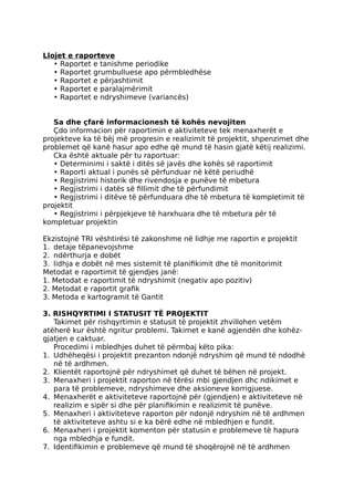 Llojet e raporteve
• Raportet e tanishme periodike
• Raportet grumbulluese apo përmbledhëse
• Raportet e përjashtimit
• Raportet e paralajmërimit
• Raportet e ndryshimeve (variancës)
Sa dhe çfarë informacionesh të kohës nevojiten
Çdo informacion për raportimin e aktiviteteve tek menaxherët e
projekteve ka të bëj më progresin e realizimit të projektit, shpenzimet dhe
problemet që kanë hasur apo edhe që mund të hasin gjatë këtij realizimi.
Cka është aktuale për tu raportuar:
• Determinimi i saktë i ditës së javës dhe kohës së raportimit
• Raporti aktual i punës së përfunduar në këtë periudhë
• Regjistrimi historik dhe rivendosja e punëve të mbetura
• Regjistrimi i datës së fillimit dhe të përfundimit
• Regjistrimi i ditëve të përfunduara dhe të mbetura të kompletimit të
projektit
• Regjistrimi i përpjekjeve të harxhuara dhe të mbetura për të
kompletuar projektin
Ekzistojnë TRI vështirësi të zakonshme në lidhje me raportin e projektit
1. detaje tëpanevojshme
2. ndërthurja e dobët
3. lidhja e dobët në mes sistemit të planifikimit dhe të monitorimit
Metodat e raportimit të gjendjes janë:
1. Metodat e raportimit të ndryshimit (negativ apo pozitiv)
2. Metodat e raportit grafik
3. Metoda e kartogramit të Gantit
3. RISHQYRTIMI I STATUSIT TË PROJEKTIT
Takimet për rishqyrtimin e statusit të projektit zhvillohen vetëm
atëherë kur është ngritur problemi. Takimet e kanë agjendën dhe kohëz-
gjatjen e caktuar.
Procedimi i mbledhjes duhet të përmbaj këto pika:
1. Udhëheqësi i projektit prezanton ndonjë ndryshim që mund të ndodhë
në të ardhmen.
2. Klientët raportojnë për ndryshimet që duhet të bëhen në projekt.
3. Menaxheri i projektit raporton në tërësi mbi gjendjen dhc ndikimet e
para të problemeve, ndryshimeve dhe aksioneve korrigjuese.
4. Menaxherët e aktiviteteve raportojnë për (gjendjen) e aktiviteteve në
realizim e sipër si dhe për planifikimin e realizimit të punëve.
5. Menaxheri i aktiviteteve raporton për ndonjë ndryshim në të ardhmen
të aktiviteteve ashtu si e ka bërë edhe në mbledhjen e fundit.
6. Menaxheri i projektit komenton për statusin e problemeve të hapura
nga mbledhja e fundit.
7. Identifikimin e problemeve që mund të shoqërojnë në të ardhmen
 
