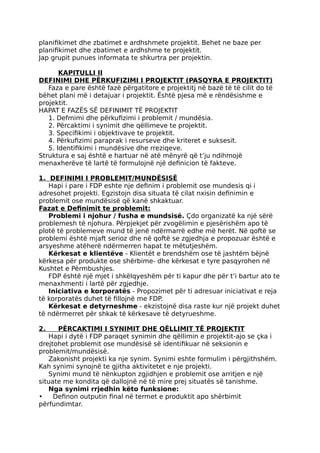 planifikimet dhe zbatimet e ardhshmete projektit. Behet ne baze per
planifikimet dhe zbatimet e ardhshme te projektit.
Jap grupit punues informata te shkurtra per projektin.
KAPITULLI II
DEFINIMI DHE PËRKUFIZIMI I PROJEKTIT (PASQYRA E PROJEKTIT)
Faza e pare është fazë përgatitore e projektitj në bazë të të cilit do të
bëhet plani më i detajuar i projektit. Është pjesa më e rëndësishme e
projektit.
HAPAT E FAZËS SË DEFINIMIT TË PROJEKTIT
1. Defmimi dhe përkufizimi i problemit / mundësia.
2. Përcaktimi i synimit dhe qëllimeve te projektit.
3. Specifikimi i objektivave te projektit.
4. Përkufizimi paraprak i resurseve dhe kriteret e suksesit.
5. Identifikimi i mundësive dhe rreziqeve.
Struktura e saj është e hartuar në atë mënyrë që t’ju ndihmojë
menaxherëve të lartë të formulojnë një definicion të fakteve.
1. DEFINIMI I PROBLEMIT/MUNDËSISË
Hapi i pare i FDP eshte nje definim i problemit ose mundesis qi i
adresohet projekti. Egzistojn disa situata të cilat nxisin definimin e
problemit ose mundësisë që kanë shkaktuar.
Fazat e Definimit te problemit:
Problemi i njohur / fusha e mundsisë. Çdo organizatë ka një sërë
problemesh të njohura. Përpjekjet për zvogëlimin e pjesërishëm apo të
plotë të problemeve mund të jenë ndërmarrë edhe më herët. Në qoftë se
problemi është mjaft serioz dhe në qoftë se zgjedhja e propozuar është e
arsyeshme atëherë ndërmerren hapat te mëtutjeshëm.
Kërkesat e klientëve - Klientët e brendshëm ose të jashtëm bëjnë
kërkesa për produkte ose shërbime- dhe kërkesat e tyre pasqyrohen në
Kushtet e Përmbushjes.
FDP është një mjet i shkëlqyeshëm për ti kapur dhe për t’i bartur ato te
menaxhmenti i lartë për zgjedhje.
Iniciativa e korporatës - Propozimet për ti adresuar iniciativat e reja
të korporatës duhet të fillojnë me FDP.
Kërkesat e detyrneshme - ekzistojnë disa raste kur një projekt duhet
të ndërmerret për shkak të kërkesave të detyrueshme.
2. PËRCAKTIMI I SYNIMIT DHE QËLLIMIT TË PROJEKTIT
Hapi i dytë i FDP paraqet synimin dhe qëllimin e projektit-ajo se çka i
drejtohet problemit ose mundësisë së identifikuar në seksionin e
problemit/mundësisë.
Zakonisht projekti ka nje synim. Synimi eshte formulim i përgjithshëm.
Kah synimi synojnë te gjitha aktivitetet e nje projekti.
Synimi mund të nënkupton zgjidhjen e problemit ose arritjen e një
situate me kondita që dallojnë në të mire prej situatës së tanishme.
Nga synimi rrjedhin këto funksione:
• Definon outputin final në termet e produktit apo shërbimit
përfundimtar.
 