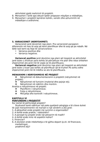 aktivitetet gjatë realizimit të projektit.
8. Menaxheri i lartë apo dikush tjetër propozon mbylljen e mbledhjes.
9. Menaxheri i projektit lajmëron kohën, vendin dhe azhumimhi në
mbledhjen e ardhshme.
5. VARIACIONET (NDRYSHIMET)
Variacionet janë devijimet nga plani. Pra variacionet paraqesin
diferencën në mes të asaj që kemi planifikuar dhe të asaj që po ndodh. Në
këtë rast kemi dy lloje të variancioneve :
• Varianca pozitive dhe
• Varianca negative.
Variancat pozitive janë devijime nga plani që tregojnë se aktivitetet
janë duke u zhvilluar para kohës së përcaktuar me plan dhe nëse shikohen
shpenzimet ato janë më të vogla se të planifikuara.
Variancat negative janë devijime nga plani që tregojnë se aktivitetet
janë duke u kryer pas kohës së planifikuar që të kryhen Po ashtu edhe
shpenzimet janë më të mëdha se ato të planifikuara.
MENAXHlMI I NDRYSHIMEVE NË PROJEKT
❖ Ndryshimet në dokumentacionin e projektit (ndryshimet në
projekt).
❖ Ndryshimet në fumizim (material dhe pajisje etj).
❖ Ndryshimet në ndërtim dhe montim.
Analiza e ndryshimeve në projekt:
❖ Planifikimi i ndryshimeve.
❖ Futja e ndryshimeve.
❖ Përcjellja dhe kontrolli i ndryshimeve.
KAPITULLI VI
PERFUNDIMI I PROJEKTIT
Kur duhet të përfundojë projekti?
Studiuesit kanë ndërtuar një pako pyetjesh përgjigja e të cilave duhet
të çojë menaxhmentin në marrjen e një vendimi a ato janë:
1. A përputhet ende projekti me synimin e organizatës?
2. A është ende praktik, i dobishëm?
3. A paraqet ky projekt ende një përparim të madh?
4. A është ende mire në aspektin kohor?
5. Financiar?
6. A ekziston ende mbështetja e të gjitha depart (p.sh. të financave,
marketingut,
prodhimit etj)?
 