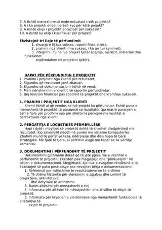 7. A është menaxhmenti ende entuziast rreth projektit?
8. A i ka projekti ende njerëzit kyç për këtë projekt?
9. A është ekipi i projektit entuziast për suksesin?
10. A është ky ekip i kualifikuar për projekt?
Ekzistojnë tri Iloje të përfundimit
1. shuarja e tij (pa sukses, raporti final, stres),
2. pranimi nga klienti (me sukses, i ka arritur synimet),
3. integrimi i tij në një projekt tjetër (pajisja, njerëzit, materiali dhe
funksionet
shpërndahen në projektin tjetër).
HAPAT PËR PËRFUNDIMiN E PROJEKTIT
1. Pranimi i projektit nga klienti për rezultatet,
2. Sigurohu që rezultatet janë zbatuar,
3. Sigurohu që dokumentacioni është në vend,
4. Merr nënshkrimin e klientit në raportin përfundimtar,
5. Bëj revizion financiar pas zbatimit të projektit dhe kremtoje suksesin.
1. PRANIMI I PROJEKTIT NGA KLIENTI
Klienti është ai që vendos se një projekt ka përfunduar. Është puna e
menaxherit të projektit të paraqesë se rezultatet (pa marrë parasysh a
është fjala për prodhim apo për shërbim) përkojnë me kushtet e
përcaktuara nga klienti.
2. PËRGATITJA E LOGJISTIKËS PËRMBYLLËSE
Hapi i dytë i mbylljes së projektit është të shkohet drejtpërdrejt me
rezultatet. Kjo zakonisht ndodh në punën me sisteme kompjuterike.
Zbatimi mund të përfshijë faza, ndërpreije dhe disa hapa të tjerë
strategjikë. Me fjalë të tjera, ai përfshin asgjë më tepër se sa vërtitje
kamxhiku.
3. DOKUMENTIMI I PËRFUNDIMIT TË PROJEKTIT
Dokumentimi gjithmonë duket që të jetë pjesa më e vështirë e
përfundimit të projektit. Ekziston pak magjepsje dhe “joinkurajim” në
bëijen e dokumentacionit. Megjithatë, kjo nuk e zvogëlon rëndësinë e tij.
Ekzistojnë së paku pesë arsye pse nevojitct bërja e dokumentacionit.
1. Referencë per ndryshime te rezultatateve ne te ardhme
2. Të dhëna historike për vlerësimin e zgjatjes dhe çmimit të
projekteve, aktiviteteve
dhe detyrave të ardhshme.
3. Burim aftësimi për menaxherët e rinj
4. Informata për aftësim të mëtutjeshëm dhe zhvillim të ekipit të
projektit.
5. Informata për kryerjen e vlerësimeve nga menaxherët funksionalë të
anëtarëve të
ekipit të projektit.
 